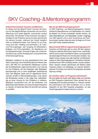 Unterschied zwischen Coaches und Mentoren
Im Alltag wird der Begriff Coach mitunter als Syno-
nym für den Begriff Berater verwendet und vermischt.
Allerdings sind beide Begriffe voneinander sauber
abtrennbar. Der Berater findet konkrete Lösungsvor-
schläge für die Probleme seines Kunden gemeinsam
mit seinem Kunden, während der Coach lediglich
Hilfe zur Selbsthilfe bietet. Die Themen für ein Coa-
ching sind sehr vielfältig und beinhalten z. B. Fach-
und Führungsfragen, den Umgang mit Mitarbeitern,
Kollegen und Führungskräften, die Gestaltung von
Kundenbeziehungen, konkrete Fragen der Unterneh-
mensführung und der strategischen und persönlichen
Entscheidungsfindung.
Mediation wiederum ist eine spezialisierte Form des
Team-Coachings, die in Konfliktsituationen hilfreich sein
kann. Mit Hilfe von vermittelnden Mediatoren suchen
die Konfliktparteien eigenverantwortlich eine Lösung
für ihre Probleme, die die Interessen aller Beteiligten
berücksichtigt und zu einer tragfähigen Vereinbarung
führt. Der Mediator berät nicht im eigentlichen Sinne,
vielmehr schafft er Rahmenbedingungen, unter denen
die Streitenden wieder in der Lage sind, selbststän-
dig an einer Lösung für ihre Probleme zu arbeiten.
Mediation konzentriert sich auf die Interessen und
Bedürfnisse aller Parteien und versucht diese transparent
zu machen, um damit den Raum für eine Win-win-Lösung
zu schaffen.
Was ist das SKV Coachingprogramm?
Im SKV Coaching- und Mentoringprogramm machen
zahlreiche Spezialistinnen und Spezialisten mit, welche
bei Bedarf von Firmen kontaktiert werden können. All
diese Spezialistinnen und Spezialisten wurden vorgängig
vom SKV geprüft und je nach Ausrichtung und Fach-
kenntnissen werden diese bei einer Anfrage von Firmen
beim SKV direkt weiterempfohlen.
Warum hat der SKV ein eigenes Coachingprogramm?
Coaches und Mentoren gibt es viele. Mit dem eigenen
Programm stellt der SKV sicher, dass Firmen, welche Be-
darf an einem Coach oder Mentor haben, auch garantiert
die bestmögliche Person für ihre Situation erhalten. Aus
diesem Grund müssen auch alle Coaches und Mentoren,
welche im SKV Coachingprogramm mitmachen möchten,
persönlich beim SKV vorstellig werden und sich präsen-
tieren. Danach werden gemeinsam die Stärken jedes
Coaches erfasst und festgelegt, für welchen Bereich,
welchen Firmentyp und welche Firmengrösse die beste
Eignung vorliegt.
Sie möchten selber am Programm teilnehmen?
Sie sind selber als Coach oder Mentor tätig und möchten
am SKV Programm teilnehmen? Dann senden Sie uns
vorgängig Ihre Kurzdokumentation zu. Danach werden
Sie automatisch vom SKV kontaktiert und zu einem
Gespräch an den SKV Hauptsitz eingeladen, um das
Coachingprogramm besser kennen zu lernen. pixelio
SKV Coaching-  Mentoringprogramm
SKV 25
 