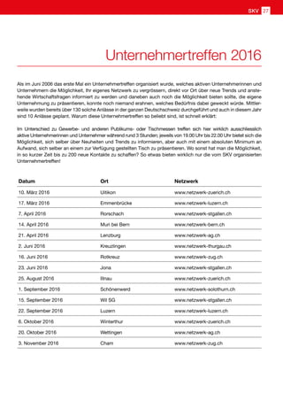 Als im Juni 2006 das erste Mal ein Unternehmertreffen organisiert wurde, welches aktiven Unternehmerinnen und
Unternehmern die Möglichkeit, Ihr eigenes Netzwerk zu vergrössern, direkt vor Ort über neue Trends und anste-
hende Wirtschaftsfragen informiert zu werden und daneben auch noch die Möglichkeit bieten sollte, die eigene
Unternehmung zu präsentieren, konnte noch niemand erahnen, welches Bedürfnis dabei geweckt würde. Mittler-
weile wurden bereits über 130 solche Anlässe in der ganzen Deutschschweiz durchgeführt und auch in diesem Jahr
sind 10 Anlässe geplant. Warum diese Unternehmertreffen so beliebt sind, ist schnell erklärt:
Im Unterschied zu Gewerbe- und anderen Publikums- oder Tischmessen treffen sich hier wirklich ausschliesslich
aktive Unternehmerinnen und Unternehmer während rund 3 Stunden; jeweils von 19.00 Uhr bis 22.00 Uhr bietet sich die
Möglichkeit, sich selber über Neuheiten und Trends zu informieren, aber auch mit einem absoluten Minimum an
Aufwand, sich selber an einem zur Verfügung gestellten Tisch zu präsentieren. Wo sonst hat man die Möglichkeit,
in so kurzer Zeit bis zu 200 neue Kontakte zu schaffen? So etwas bieten wirklich nur die vom SKV organisierten
Unternehmertreffen!
Datum Ort Netzwerk
10. März 2016 Uitikon www.netzwerk-zuerich.ch
17. März 2016 Emmenbrücke www.netzwerk-luzern.ch
7. April 2016 Rorschach www.netzwerk-stgallen.ch
14. April 2016 Muri bei Bern ​www.netzwerk-bern.ch
21. April 2016 Lenzburg www.netzwerk-ag.ch
2. Juni 2016 Kreuzlingen www.netzwerk-thurgau.ch
16. Juni 2016 Rotkreuz www.netzwerk-zug.ch
23. Juni 2016 Jona www.netzwerk-stgallen.ch
25. August 2016 Illnau www.netzwerk-zuerich.ch
1. September 2016​ ​Schönenwerd ​www.netzwerk-solothurn.ch
15. September 2016 Wil SG www.netzwerk-stgallen.ch
22. September 2016 Luzern www.netzwerk-luzern.ch
6. Oktober 2016 Winterthur www.netzwerk-zuerich.ch
20. Oktober 2016 Wettingen www.netzwerk-ag.ch
3. November 2016 ​Cham www.netzwerk-zug.ch
Unternehmertreffen 2016
SKV 27
 