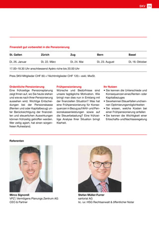 Ordentliche Pensionierung
Eine frühzeitige Pensionsplanung
zeigt Ihnen auf, wo Sie heute stehen
und wie es nach Ihrer Pensionierung
aussehen wird. Wichtige Entschei-
dungen bei der Pensionskasse
(Renten und oder Kapitalbezug) un-
ter Berücksichtigung der finanziel-
len und steuerlichen Auswirkungen
können frühzeitig getroffen werden.
Wer zeitig agiert, hat einen sorgen-
freien Ruhestand.
St. Gallen Zürich Zug Bern Basel
Di, 26. Januar Di, 22. März Di, 24. Mai Di, 23. August Di, 18. Oktober
17.00–18.30 Uhr anschliessend Apéro riche bis 20.00 Uhr
Finanziell gut vorbereitet in die Pensionierung
Mirco Signorell
VPZ | Vermögens Planungs Zentrum AG
CEO  Partner
Stefan Müller-Furrer
sartorial AG
lic. iur. HSG Rechtsanwalt  öffentlicher Notar
Referenten
Frühpensionierung
Wünsche und Bedürfnisse sind
unsere tagtägliche Motivation. Wie
bringt man dies nun in Einklang mit
der finanziellen Situation? Was hat
eine Frühpensionierung für Konse-
quenzeninBezugaufAHV-undPen-
sionskassenleistungen sowie auf
die Steuerbelastung? Eine frühzei-
tige Analyse Ihrer Situation bringt
Klarheit.
Ihr Nutzen
•	Sie kennen die Unterschiede und
KonsequenzeneinesRenten-oder
Kapitalbezuges
•	SieerkennenSteuerfallenundken-
nen Optimierungsmöglichkeiten
•	Sie wissen, welche Kosten bei
einer Frühpensionierung anfallen
•	Sie kennen die Wichtigkeit einer
Erbschafts-undNachlassregelung
Preis SKV-Mitglieder CHF 60.–/ Nichtmitglieder CHF 120.– exkl. MwSt.
SKV 29
 