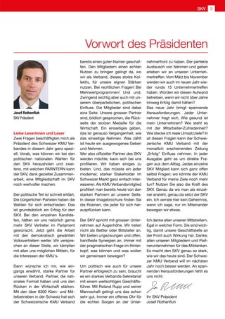 Vorwort des Präsidenten
Josef Rothenfluh
SKV Präsident
Liebe Leserinnen und Leser
Zwei Fragen beschäftigten mich als
Präsident des Schweizer KMU Ver-
bandes in diesem Jahr ganz spezi-
ell. Vorab, was können wir bei den
politischen nationalen Wahlen für
den SKV herausholen und zwei-
tens, mit welchen PARNTERN kann
der SKV, dank gezielter Zusammen-
arbeit, eine Mitgliedschaft im SKV
noch wertvoller machen.
Der politische Teil ist schnell erklärt.
Die bürgerlichen Parteien haben die
Wahlen für sich entschieden. Das
ist grundsätzlich ein Erfolg für den
SKV. Bei den einzelnen Kandida-
ten, hätten wir uns natürlich gerne
mehr SKV Vertreter im Parlament
gewünscht. Jetzt geht die Arbeit
mit den demokratisch gewählten
Volksvertretern weiter. Wir verspre-
chen an dieser Stelle, wir kämpfen
mit allen uns möglichen Mitteln, für
die Interessen der KMU's.
Dann wünsche ich mir, wie ein-
gangs erwähnt, starke Partner für
unseren Verband. Partner, die nati-
onales Format haben und uns den
Rücken in der Wirtschaft stärken.
Mit den über 8300 Klein- und Mit-
telbetrieben in der Schweiz hat sich
der Schweizerische KMU Verband
bereits einen guten Namen geschaf-
fen. Den Mitgliedern einen echten
Nutzen zu bringen gelingt da, wo
wir als Verband, dieses stolze Kol-
lektiv, für unsere eignen Stärken
nutzen. Bei rechtlichen Fragen! Bei
Mehrwertprogrammen! Und und.
Zwingend wichtig aber auch mit un-
serem überparteilichen, politischen
Einfluss. Die Mitglieder sind dabei
eine Seite. Unsere grossen Partner
sind, bildlich gesprochen, die Rück-
seite der stolzen Medaille für die
Wirtschaft. Ein einseitiges geben,
das ist genauso Vergangenheit, wie
das einseitige Nehmen. Was zählt
ist heute ein ausgewogenes Geben
und Nehmen.
Wer also offizieller Partner des SKV
werden möchte, kann sich bei uns
profilieren. Wir haben einiges zu
bieten. Und, das müsste ein jeder
moderner, starker Stakeholder im
Schweizer Markt ganz einfach inter-
essieren. Als KMU Verbandsmitglied
profitiert man bereits heute von den
starken Partnern an unserer Seite.
In dieser Imagebrochure finden Sie
die Rosinen, die jeder für sich her-
auspflücken kann.
Der SKV spricht mit grossen Unter-
nehmen auf Augenhöhe. Wir treten
nicht als Bettler oder Bittsteller an.
Wir bieten ungezwungen und offen,
handfeste Synergien an. Immer mit
der pragmatischen Frage im Hinter-
kopf; was können und was wollen
wir gemeinsam bewegen?
Um politisch wie auch für unsere
Partner erfolgreich zu sein, braucht
es ein starkes Verbands-Sekretariat
mit einem weitsichtigen Geschäfts-
führer. Mit Roland Rupp und seiner
Mannschaft gelingt uns das schon
sehr gut. Immer ein offenes Ohr für
die echten Sorgen an der Unter-
nehmerfront zu haben. Der perfekte
Austausch von Nehmen und geben
erleben wir an unseren Unterneh-
mertreffen. Vom März bis November
werden wir auch im neuen Jahr wie-
der runde 15 Unternehmertreffen
haben. Würden wir diesen Aufwand
betreiben, wenn wir nicht über Jahre
hinweg Erfolg damit hätten?
Das neue Jahr bringt spannende
Herausforderungen. Jeder Unter-
nehmer fragt sich, Wie gesund ist
mein Unternehmen? Wie steht es
mit der Mitarbeiter-Zufriedenheit?
Wie stecke ich reale Umsatzziele? In
all diesen Fragen kann der Schwei-
zerische KMU Verband mit der
monatlich erscheinenden Zeitung
„Erfolg“ Einfluss nehmen. In jeder
Ausgabe geht es um direkte Fra-
gen aus dem Alltag. Jedes einzelne
SKV Mitglied kann sich ganz offen
selbst Fragen; wo könnte der KMU
Verband für meine Ziele noch mehr
tun? Nutzen Sie also die Kraft des
SKV. Genau da wo man als einzel-
ner ansteht, genau da setzt der SKV
ein. Ich verrate hier kein Geheimnis,
wenn ich sage, nur im Miteinander
bewegen wir etwas.
Ich danke allen unseren Mitstreitern.
Egal in welcher Form. Sie sind wich-
tig, damit unsere Geschäftstelle an
der Front auch Wirkung hat. Danke,
allen unseren Mitgliedern und Part-
nerunternehmen für das Mitdenken.
Es macht den SKV genau so stark,
wie wir das heute sind. Der Schwei-
zer KMU Verband will im nächsten
Jahr noch besser werden. An span-
nenden Herausforderungen fehlt es
uns nicht.
Ihr SKV Präsident
Josef Rothenfluh
SKV 3
 