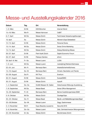 Datum Tag Ort Veranstaltung
1. / 2. März Di / Mi ICM München Internet World
14.–18. März Mo–Fr Messe Hannover CeBIT
6. / 7. April Mi / Do Messe Zürich Fachmesse Verpackungslösungen
10. April So Messe Zürich Women's Expo Switzerland
12. / 13. April Di / Mi Messe Zürich Personal Swiss
13. / 14. April Mi / Do Messe Zürich Swiss Onine Marketing
13. / 14. April Mi / Do Messe Zürich Dialog-Marketing-Messe
26. / 27. April Di / Mi Park Hyatt Zürich Digital Economic Forum
26. / 27. April Di / Mi Palexpo Genève eCom
29. April – 8. Mai Fr – So Messe Luzern LUGA
1. / 2. Juni Mi / Do Messe Luzern marke[ding] Werbemittelmesse
22.–24. Juni Mi – Fr Bernexpo Bern ArbeitsSicherheitSchweiz
14.–16. August So – Di Bernexpo Bern Ornaris: Neuheiten und Trends
25. / 26. August Do / Fr KK Thun Eventum
30. / 31. August Di / Mi Messe Zürich SuisseEMEX
30. / 31. August Di / Mi Messe Zürich topsoft
1.– 4. September Do – So OLMA Messen St. Gallen Ostschweizer Bildungs-Ausstellung
7. / 8. September Mi / Do Messe Basel Swiss Office Management
16.– 20. September Fr – Di Bernexpo Bern Berner Ausbildungsmesse BAM
5. / 6. Oktober Mi / Do Messe Zürich Courtage Expo
20.– 22. Oktober Do – Fr Messe Basel Berufs- und Weiterbildungsmesse Basel
23.– 26.Oktober So – Mi Messe Luzern Zagg, Gastromesse
2.– 4. November Mi–Fr Expo Beaulieu Lausanne Securité 2016
3.– 6. November Do – So Messe Luzern Zebi, Zentralschweizer Bildungsmesse
22.– 26. November Di – Sa Messe Zürich Berufsmesse Zürich
Messe- und Ausstellungskalender 2016
SKV 31
 
