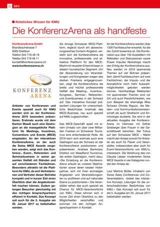 Die KonferenzArena als handfeste
Nützliches Wissen für KMU
Anbieter von Konferenzen und
Events speziell auch für KMU
werden sich an der Konferenz-
Arena 2016 besonders präsen-
tieren. Erstmals wurde mit dem
Kanton Waadt auch eine Gastre-
gion an die massgebliche Platt-
form für Meetings, Incentives,
Conventions und Events (MICE)
eingeladen. An der interaktiven
KonferenzArena, an der auch
die Swiss MICE Awards verge-
ben werden, zeigt sich das Kon-
ferenz-, Event-, Referenten- und
Seminarbusiness in seiner ge-
samten Vielfalt mit Ständen und
auf verschiedenen Fachbühnen.
Besonders attraktiv ist die Platt-
form für KMU, da sich Vertreterin-
nen und Vertreter dieser Betriebe
kompakt und in kurzer Zeit einen
Überblick über die Angebotsviel-
falt machen können. Zudem ge-
langen Besucher gleichzeitig mit
den richtigen Ansprechpartnern
effizient in Kontakt. Das Konzept
soll auch für die 5. Ausgabe am
25. Januar 2017 so beibehalten
werden.
Als einzige Schweizer MICE-Platt-
form, ergänzt durch ein abwechs-
lungsreiches Content-Angebot, ver-
steht sich die KonferenzArena als
innovative, professionelle und at-
traktive Plattform für den MICE-
Markt mit neuesten Erkenntnissen in
diesem touristischen Segment. Um
der Abwanderung von Veranstal-
tungen und Kongressen wegen des
starken Frankens entgegenzuwir-
ken, zeigt die KonferenzArena die
breite und höchst professionelle
Vielfalt des Meeting-, Incentive-,
Kongress-, Seminar-, Referenten-
und Eventbusiness in der Schweiz
auf. Das interaktive Konzept prä-
sentiert Lösungen für unterschied-
liche Bedürfnisse innerhalb des
MICE-Business, neu auch speziell
auf KMU zugeschnitten.
Das MICE-Geschäft spielt mit ei-
nem Umsatz von über zwei Milliar-
den Franken im Schweizer Touris-
mus eine entscheidende Rolle. Ab
2016 kann sich erstmals auch eine
Gastregion aus der Schweiz an der
KonferenzArena positionieren und
präsentieren. Andreas Banholzer,
Direktor von Waadtland Tourismus,
der ersten Gastregion, meint dazu:
«Die Einladung an die Konferenz-
Arena erlaubt es unseren Destina-
tionen sowie deren lokalen Hotel-
partner, sich mit ihren einmaligen
Angeboten und Veranstaltungsor-
ten zu profilieren und auf nationaler
Ebene zu positionieren.» Die Veran-
stalter sehen das auch speziell als
Chance für MICE-Verantwortliche
von KMU. Diese können sich in
kurzer Zeit einen Überblick zu den
Möglichkeiten verschaffen und
kommen mit den richtigen An-
sprechpartnern in Kontakt.
An der KonferenzArena werden über
1300 Fachbesucher erwartet, für die
der Zutritt kostenlos ist. Die Kombi-
nation aus über 150 Ausstellern mit
Referaten und Diskussionen sowie
Power Impulse Workshops macht
den Erfolg der KonferenzArena aus.
Neu werden im 2016 spannende
Themen auf vier Bühnen präsen-
tiert, damit Fachbesuchern auf zwei
Fachbühnen, der Impuls- und der
Arenabühne noch mehr Auswahl-
möglichkeiten geboten werden
können. Hochkarätige Referenten
mit spannenden Themen sind vor
Ort und auch Persönlichkeiten, wie
zum Beispiel die ehemalige Miss
Schweiz Christa Rigozzi, die Me-
dien- und Kommunikationswissen-
schaft als auch Strafrecht und Kri-
minologie studierte. Sie wird in der
aktuellen Ausgabe der Konferenz-
Arena im Interview mit Esther
Girsberger über Frauen in der Ge-
schäftswelt berichten. Der Fokus
auf den Schweizer MICE – Markt
macht den Anlass sowohl für Anbie-
ter als auch für Planer und Veran-
stalter, insbesondere aber auch für
Event-Verantwortliche von KMU's,
interessant. Die Verleihung des von
Claudia Lässer moderierten Swiss
MICE Awards in vier Kategorien run-
det den Anlass ab.
Laut Martina Müller, Inhaberin von
Swiss Sales Conferences und Co-
Veranstalterin, «bietet das interak-
tive Konzept, Lösungen für die un-
terschiedlichsten Bedürfnisse von
KMU.» Das Konzept soll auch für
die 5. Ausgabe am 25. Januar 2017
beibehalten werden.
KonferenzArena GmbH
Brandbachstrasse 7
8305 Dietlikon
Telefon 044 718 48 18
Telefax 044 718 48 11
kontakt@konferenzarena.ch
www.konferenzarena.ch
SKV32
 