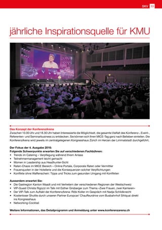 jährliche Inspirationsquelle für KMU
Das Konzept der KonferenzArena
Zwischen 10.00 Uhr und 18.30 Uhr haben Interessierte die Möglichkeit, die gesamte Vielfalt des Konferenz-, Event-,
Referenten- und Seminarbusiness zu entdecken. Sie können sich Ihren MICE-Tag ganz nach Belieben einteilen. Die
KonferenzArena wird jeweils im zentralgelegenen Kongresshaus Zürich im Herzen der Limmatstadt durchgeführt.
Der Fokus der 4. Ausgabe 2016:
Folgende Schwerpunkte erwarten Sie auf verschiedenen Fachbühnen:
•	 Trends im Catering – Verpflegung während Ihrem Anlass
•	 Teilnehmermanagement leicht gemacht
•	 Women in Leadership aus Headhunter-Sicht
•	 Raten-Chaos im MICE Bereich – Online Portale, Corporate Raten oder Vermittler
•	 Frauenquoten in der Hotellerie und die Konsequenzen solcher Verpflichtungen
•	 Konflikte ohne Waffenschein: Tipps und Tricks zum gesunden Umgang mit Konflikten
Ausserdem erwartet Sie:
•	 Die Gastregion Kanton Waadt und mit Vertretern der verschiedenen Regionen der Westschweiz
•	 VIP-Guest Christa Rigozzi im Talk mit Esther Girsberger zum Thema «Zwei Frauen, zwei Karrieren»
•	 Der VIP-Talk zum Auftakt der KonferenzArena: Röbi Koller im Gespräch mit Nadja Schildknecht
•	Kostenloser Shuttle durch unseren Partner Europcar/ Chauffeurdrive vom Busbahnhof Sihlquai direkt
ins Kongresshaus
•	Networking-Cocktail
Weitere Informationen, das Detailprogramm und Anmeldung unter www.konferenzarena.ch
33SKV
 