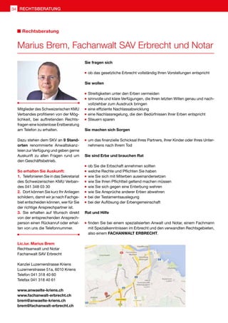 Sie fragen sich
	ob das gesetzliche Erbrecht vollständig Ihren Vorstellungen entspricht
Sie wollen
	Streitigkeiten unter den Erben vermeiden
	sinnvolle und klare Verfügungen, die Ihren letzten Willen genau und nach-
vollziehbar zum Ausdruck bringen
	eine effiziente Nachlassabwicklung
	eine Nachlassregelung, die den Bedürfnissen Ihrer Erben entspricht
	Steuern sparen
Sie machen sich Sorgen
	um das finanzielle Schicksal Ihres Partners, Ihrer Kinder oder Ihres Unter-
nehmens nach Ihrem Tod
Sie sind Erbe und brauchen Rat
	ob Sie die Erbschaft annehmen sollten
	welche Rechte und Pflichten Sie haben
	wie Sie sich mit Miterben auseinandersetzen
	wie Sie Ihren Pflichtteil geltend machen müssen
	wie Sie sich gegen eine Enterbung wehren
	wie Sie Ansprüche anderer Erben abwehren
	bei der Testamentsauslegung
	bei der Auflösung der Erbengemeinschaft
Rat und Hilfe
	finden Sie bei einem spezialisierten Anwalt und Notar, einem Fachmann
mit Spezialkenntnissen im Erbrecht und den verwandten Rechtsgebieten,
also einem FACHANWALT ERBRECHT.
Mitglieder des Schweizerischen KMU
Verbandes profitieren von der Mög-
lichkeit, bei auftretenden Rechts-
fragen eine kostenlose Erstberatung
am Telefon zu erhalten.
Dazu stehen dem SKV an 9 Stand-
orten renommierte Anwaltskanz-
leien zur Verfügung und geben gerne
Auskunft zu allen Fragen rund um
den Geschäftsbetrieb.
So erhalten Sie Auskunft:
1.	 Telefonieren Sie in das Sekretariat
des Schweizerischen KMU Verban-
des 041 348 03 30
2.	 Dort können Sie kurz Ihr Anliegen
schildern, damit wir je nach Fachge-
biet entscheiden können, wer für Sie
der richtige Ansprechpartner ist.
3.	Sie erhalten auf Wunsch direkt
von der entsprechenden Ansprech-
person einen Rückanruf oder erhal-
ten von uns die Telefonnummer.
Marius Brem, Fachanwalt SAV Erbrecht und Notar
Rechtsberatung
Lic.iur. Marius Brem
Rechtsanwalt und Notar
Fachanwalt SAV Erbrecht
Kanzlei Luzernerstrasse Kriens
Luzernerstrasse 51a, 6010 Kriens
Telefon 041 318 40 60
Telefax 041 318 40 61
www.anwaelte-kriens.ch
www.fachanwalt-erbrecht.ch
brem@anwaelte-kriens.ch
brem@fachanwalt-erbrecht.ch
RECHTSBERATUNGRECHTSBERATUNG34
 