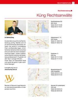 Kundennähe ist auch für die Rechts-
beratung wichtig. Deshalb sind wir
an sechs Schweizer Standorten ver-
treten, die zentral in unmittelbarer
Post- und Banknähe liegen, mit öf-
fentlichen Verkehrsmitteln erreichbar
sind und nahe bei einem Autobahn-
anschluss liegen. Unsere ausländi-
schen Klienten erreichen die Nieder-
lassung Bassersdorf / Flughafen mit
dem Taxi in wenigen Minuten.
Unser Team von Spezialisten berät
und vertritt Sie gerne in allen recht-
lichen Belangen.
kueng@kueng-law.ch
www.kueng-law.ch
Dr. Manfred Küng
Giesshübelstrasse 62d
8045 Zürich
Telefon 044 217 40 00
Telefax 044 217 40 01
Haldenstrasse 6 / 10
9200 Gossau
Telefon 071 380 07 50
Telefax 071 380 07 52
Poststrasse 13
6300 Zug
Telefon 041 711 70 60
Telefax 041 711 70 78
Moosackerstrasse 24
4566 Kriegstetten
Telefon 032 675 74 30
Telefax 032 675 74 33
Steinweg 26 (Lyssbachpark)
3250 Lyss
Telefon 032 384 56 16
Telefax 032 384 56 36
Member of Warwick Legal Network,
an international association of inde-
pendent law firms
Küng Rechtsanwälte
Rechtsberatung
35RECHTSBERATUNG
 