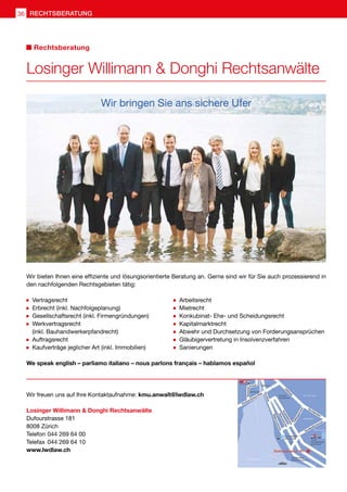 Losinger Willimann  Donghi Rechtsanwälte
Dufourstrasse 181
8008 Zürich
Telefon	044 269 64 00
Telefax	044 269 64 10
www.lwdlaw.ch
Wir bieten Ihnen eine effiziente und lösungsorientierte Beratung an. Gerne sind wir für Sie auch prozessierend in
den nachfolgenden Rechtsgebieten tätig:
Wir bringen Sie ans sichere Ufer
	Vertragsrecht
	Erbrecht (inkl. Nachfolgeplanung)
	Gesellschaftsrecht (inkl. Firmengründungen)
	Werkvertragsrecht
	 (inkl. Bauhandwerkerpfandrecht)
	Auftragsrecht
	Kaufverträge jeglicher Art (inkl. Immobilien)
	Arbeitsrecht
	Mietrecht
	Konkubinat- Ehe- und Scheidungsrecht
	Kapitalmarktrecht
	Abwehr und Durchsetzung von Forderungsansprüchen
	Gläubigervertretung in Insolvenzverfahren
	Sanierungen
We speak english – parliamo italiano – nous parlons français – hablamos español
Wir freuen uns auf Ihre Kontaktaufnahme: kmu.anwalt@lwdlaw.ch
Losinger Willimann  Donghi Rechtsanwälte
Rechtsberatung
RECHTSBERATUNG36
 