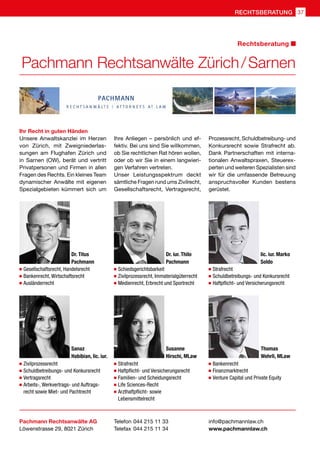 Ihr Recht in guten Händen
Unsere Anwaltskanzlei im Herzen
von Zürich, mit Zweigniederlas-
sungen am Flughafen Zürich und
in Sarnen (OW), berät und vertritt
Privatpersonen und Firmen in allen
Fragen des Rechts. Ein kleines Team
dynamischer Anwälte mit eigenen
Spezialgebieten kümmert sich um
 Gesellschaftsrecht, Handelsrecht
 Bankenrecht, Wirtschaftsrecht
 Ausländerrecht
 Schiedsgerichtsbarkeit
 Zivilprozessrecht, Immaterialgüterrecht
 Medienrecht, Erbrecht und Sportrecht
 Strafrecht
 Schuldbetreibungs- und Konkursrecht
 Haftpflicht- und Versicherungsrecht
 Zivilprozessrecht
 Schuldbetreibungs- und Konkursrecht
 Vertragsrecht
 Arbeits-, Werkvertrags- und Auftrags-
recht sowie Miet- und Pachtrecht
 Strafrecht
 Haftpflicht- und Versicherungsrecht
 Familien- und Scheidungsrecht
 Life Sciences-Recht
 Arzthaftpflicht- sowie
Lebensmittelrecht
 Bankenrecht
 Finanzmarktrecht
 Venture Capital und Private Equity
Pachmann Rechtsanwälte AG
Löwenstrasse 29, 8021 Zürich
Ihre Anliegen – persönlich und ef-
fektiv. Bei uns sind Sie willkommen,
ob Sie rechtlichen Rat hören wollen,
oder ob wir Sie in einem langwieri-
gen Verfahren vertreten.
Unser Leistungsspektrum deckt
sämtliche Fragen rund ums Zivilrecht,
Gesellschaftsrecht, Vertragsrecht,
Telefon 	044 215 11 33
Telefax 	044 215 11 34
info@pachmannlaw.ch
www.pachmannlaw.ch
Prozessrecht, Schuldbetreibung- und
Konkursrecht sowie Strafrecht ab.
Dank Partnerschaften mit interna-
tionalen Anwaltspraxen, Steuerex-
perten und weiteren Spezialisten sind
wir für die umfassende Betreuung
anspruchsvoller Kunden bestens
gerüstet.
Dr. Titus
Pachmann
Dr. iur. Thilo
Pachmann
lic. iur. Marko
Soldo
Sanaz
Habibian, lic. iur.
Susanne
Hirschi, MLaw
Thomas
Wehrli, MLaw
Pachmann Rechtsanwälte Zürich / Sarnen
Rechtsberatung
RECHTSBERATUNG 37
 