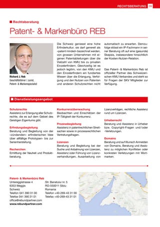 Richard J. Reb
Geschäftsführer / Jurist,
Patent-  Markenspezialist
Die Schweiz geniesst eine hohe
Erfinderkultur; sie darf generell als
«patent minded» bezeichnet werden,
von grossen Unternehmen mit ei-
genen Patentabteilungen über die
Vielzahl von KMU bis zu privaten
Einzelerfindern. Gleichzeitig ist es
jedoch legitim, von den KMU und
den Einzelerfindern ein fundiertes
Wissen über die Erlangung, Verfol-
gung und den Nutzen von Patenten
und anderen Schutzrechten nicht
automatisch zu erwarten. Demzu-
folge stösst ein IP-Fachmann in sei-
ner Beratung oft auf eine (gesunde)
Skepsis, insbesondere hinsichtlich
der Kosten-Nutzen-Relation.
Das Patent-  Markenbüro Reb ist
offizieller Partner des Schweizeri-
schen KMU Verbandes und steht so
für Fragen der SKV Mitglieder zur
Verfügung.
Patent-  Markenbüro Reb
Untereggistrasse 4	 Str. Banatului nr. 5
6353 Weggis	 RO-550011 Sibiu
Schweiz	Romania
Telefon 041 390 31 00	 Telefon +40-269-43 31 00
Telefax 041 390 31 01	 Telefax +40-269-43 31 01
office@rebundpartner.com
www.rebundpartner.com
Schutzrechte
Assistenz zur Erlangung aller Schutz-
rechte, die es auf dem Gebiet des
Geistigen Eigentums gibt.
Erfindungsbegleitung
Beratung und Begleitung von der
«zündenden» erfinderischen Idee
über allfällige Prototypen- bis zur
Serienherstellung.
Recherchen
Ermittlung der Neuheit und Produkt-
beratung.
Konkurrenzüberwachung
Beobachten und Einschätzen der
IP-Tätigkeit der Konkurrenz.
Prozessbegleitung
Assistenz in patentrechtlichen Streit-
sachen sowie in prozessrechtlichen
Vertretungsfragen.
Lizenzen
Beratung und Begleitung bei der
Suche und Anbahnung von Lizenzen,
Assistenz oder Führung von Lizenz-
verhandlungen, Ausarbeitung von
Lizenzverträgen, rechtliche Assistenz
rund um Lizenzen.
Urheberrecht
Beratung und Assistenz in Urheber
bzw. Copyright-Fragen und / oder
-Verletzungen.
Domains
Beratung und auf Wunsch Anmelden
von Domains, Beratung und Assis-
tenz zu möglichen Konflikten oder
konkreten Verletzungen mit Wort-
marken.
Dienstleistungsangebot
Patent-  Markenbüro REB
Rechtsberatung
39RECHTSBERATUNG
 