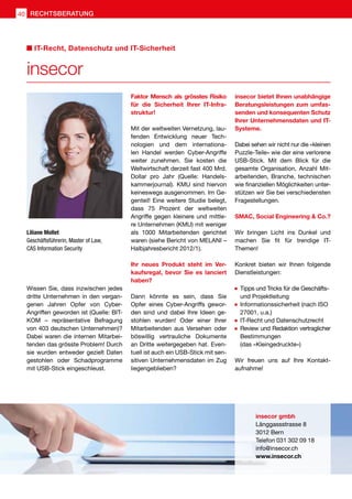 Wissen Sie, dass inzwischen jedes
dritte Unternehmen in den vergan-
genen Jahren Opfer von Cyber-
Angriffen geworden ist (Quelle: BIT-
KOM – repräsentative Befragung
von 403 deutschen Unternehmen)?
Dabei waren die internen Mitarbei-
tenden das grösste Problem! Durch
sie wurden entweder gezielt Daten
gestohlen oder Schadprogramme
mit USB-Stick eingeschleust.
Faktor Mensch als grösstes Risiko
für die Sicherheit Ihrer IT-Infra-
struktur!
Mit der weltweiten Vernetzung, lau-
fenden Entwicklung neuer Tech-
nologien und dem internationa-
len Handel werden Cyber-Angriffe
weiter zunehmen. Sie kosten die
Weltwirtschaft derzeit fast 400 Mrd.
Dollar pro Jahr (Quelle: Handels-
kammerjournal). KMU sind hiervon
keineswegs ausgenommen. Im Ge-
genteil! Eine weitere Studie belegt,
dass 75 Prozent der weltweiten
Angriffe gegen kleinere und mittle-
re Unternehmen (KMU) mit weniger
als 1000 Mitarbeitenden gerichtet
waren (siehe Bericht von MELANI –
Halbjahresbericht 2012/1).
Ihr neues Produkt steht im Ver-
kaufsregal, bevor Sie es lanciert
haben?
Dann könnte es sein, dass Sie
Opfer eines Cyber-Angriffs gewor-
den sind und dabei Ihre Ideen ge-
stohlen wurden! Oder einer Ihrer
Mitarbeitenden aus Versehen oder
böswillig vertrauliche Dokumente
an Dritte weitergegeben hat. Even-
tuell ist auch ein USB-Stick mit sen-
sitiven Unternehmensdaten im Zug
liegengeblieben?
insecor bietet Ihnen unabhängige
Beratungsleistungen zum umfas-
senden und konsequenten Schutz
Ihrer Unternehmensdaten und IT-
Systeme.
Dabei sehen wir nicht nur die «kleinen
Puzzle-Teile» wie der eine verlorene
USB-Stick. Mit dem Blick für die
gesamte Organisation, Anzahl Mit-
arbeitenden, Branche, technischen
wie finanziellen Möglichkeiten unter-
stützen wir Sie bei verschiedensten
Fragestellungen.
SMAC, Social Engineering  Co.?
Wir bringen Licht ins Dunkel und
machen Sie fit für trendige IT-
Themen!
Konkret bieten wir Ihnen folgende
Dienstleistungen:
	 Tipps und Tricks für die Geschäfts- 	
	 und Projektleitung
	 Informationssicherheit (nach ISO 	
	 27001, u.a.)
	 IT-Recht und Datenschutzrecht
	 Review und Redaktion vertraglicher
	Bestimmungen
	 (das «Kleingedruckte»)
Wir freuen uns auf Ihre Kontakt-
aufnahme!
Liliane Mollet
Geschäftsführerin, Master of Law,
CAS Information Security
insecor gmbh
Länggassstrasse 8
3012 Bern
Telefon 031 302 09 18
info@insecor.ch
www.insecor.ch
insecor
IT-Recht, Datenschutz und IT-Sicherheit
40 RECHTSBERATUNG
 