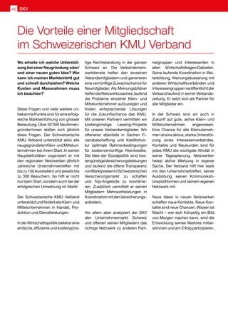 Wo erhalte ich welche Unterstüt-
zung bei einer Neugründung oder/
und einer neuen guten Idee? Wie
kann ich meinen Markteintritt gut
und schnell durchziehen? Welche
Kosten und Massnahmen muss
ich beachten?
Diese Fragen und viele weitere un-
bekannte Punkte sind für eine erfolg-
reiche Markteinführung von grosser
Bedeutung.Über30'000Neufirmen-
gründer/innen stellen sich jährlich
diese Fragen. Der Schweizerische
KMU Verband unterstützt aktiv alle
neugegründetenKlein-undMittelun-
ternehmen bei ihrem Start. In seinen
Hauptaktivitäten organisiert er mit
den regionalen Netzwerken jährlich
zahlreiche Unternehmertreffen mit
biszu100Ausstellernundjeweilsbis
zu 300 Besuchern. So hilft er nicht
nur beim Start, sondern auch bei der
erfolgreichen Umsetzung im Markt.
Der Schweizerische KMU Verband
unterstütztundfördertalleKlein-und
Mittelunternehmen in Handel, Pro-
duktion und Dienstleistungen.
InderWirtschaftspolitikbietetereine
einfache, effiziente und kostengüns-
tige Rechtsberatung in der ganzen
Schweiz an. Die Verbandsmehr-
wertdienste helfen den einzelnen
Vebandsmitgliedern und generieren
eine vernünftige Zuwachschance für
Neumitglieder. Als Meinungsbildner
helfendieNetzwerkcoaches,laufend
die Probleme einzelner Klein- und
Mittelunternehmer aufzuzeigen und
finden entsprechende Lösungen
für die Zukunftschance des KMU.
Mit unseren Partnern vermitteln wir
kostengünstige Leasing-Projekte
für unsere Verbandsmitglieder. Wir
offerieren ebenfalls in Sachen Fi-
nanzbeschaffung und Kreditstruk-
tur optimale Rahmenbedingungen
für kostenvernünftige Kleinkredite.
Die Idee der Sozialpolitik sind kos-
tengünstigeVersicherungsleistungen
und laufend die offene Transparenz
vonMarktpreisenimSchweizerischen
Versicherungsmarkt zu schaffen
und Top-Angebote zu koordinie-
ren. Zusätzlich vermittelt er seinen
Mitgliedern Mehrwertleistungen in
KoordinationmitdenVersicherungs-
anbietern.
Vor allem aber analysiert der SKV
den Unternehmermarkt Schweiz
und offeriert seinen Mitgliedern das
richtige Netzwerk zu anderen Part-
nergruppen und Interessenten in
allen Wirtschaftsfragen/Gebieten.
Seine laufende Koordination in Wei-
terbildung, Meinungsäusserung mit
anderen Wirtschaftsverbänden und
Interessengruppenveröffentlichtder
Verband laufend in seiner Verbands-
zeitung. Er setzt sich als Partner für
alle Mitglieder ein.
In der Schweiz sind wir auch in
Zukunft auf gute, aktive Klein- und
Mittelunternehmen angewiesen.
Eine Chance für alle Kleinuterneh-
men ist eine aktive, starke Unterstüt-
zung eines Interessenverbandes.
Kontakte und Neukunden sind für
jedes KMU die wichigste Ativität in
seiner Tagesplanung. Netzwerken
heisst aktive Werbung in eigener
Sache. Der Verband hilft hier stark
mit den Unternehmertreffen, seiner
Ausbildung, seinen Kommunikati-
onsplattformen und seinem eigenen
Netzwerk mit.
Neue Ideen in neuen Netzwerken
schaffen neue Kontakte. Neue Kon-
takte sind neue Chancen. Wissen ist
Macht – wer sich frühzeitig ein Bild
von Morgen machen kann, wird die
Entwicklung seines Marktes mitbe-
stimmen und am Erfolg partizipieren.
Die Vorteile einer Mitgliedschaft
im Schweizerischen KMU Verband
SKV42
 