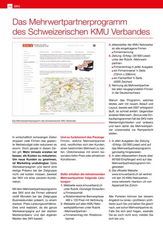 Das Mehrwertpartnerprogramm
des Schweizerischen KMU Verbandes
Das Mehrwertpartnerprogramm des Schweizerischen KMU Verbandes
In wirtschaftlich schwierigen Zeiten
stoppen viele Firmen das geplan-
te Werbebudget oder reduzieren es
enorm. Doch gerade in diesen Zei-
ten gilt: Mehr Umsatz erzielen ist
besser, als Kosten zu reduzieren.
Um neue Kunden zu gewinnen,
ist Marketing unabdingbar. Dass
Werbekampagnen und damit eine
stetige Präsenz bei der Zielgruppe
nicht viel kosten müssen, beweist
der SKV mit einer cleveren Kombi-
nation.
Mit dem Mehrwertpartnerprogramm
des SKV sind die Firmen während
zwölf Monaten bei der Zielgruppe
Businesskunden präsent, zu einem
starken Preis-Leistungsverhältnis.
Dies wird realisiert, da die ganze
Werbekampagne auf der starken
Medienpräsenz und den eigenen
Medien des SKV basiert.
Und so funktioniert das Package
Firmen, welche Mehrwertpartner
sind, verpflichten sich den Kunden,
einen bestimmten Mehrwert zu bie-
ten. Üblicherweise mit einem be-
sonders tiefen Preis oder attraktiven
Konditionen.
Dafür erhalten die teilnehmenden
Mehrwertpartner folgende Leis-
tungen:
1.	Webseite www.kmuverband.ch
unter Rubrik «Günstiger Einkaufen»
	 Firmenporträt
	 Rotationsbanner Bannergrösse 	
	 460 x 120 Pixel mit Verlinkung
2.	Webseite auf allen KMU Netz-
werkplattformen unter Rubrik
«Mehrwertpartner»
	 Firmeneintrag inkl. Rotations-	
	banner
3.	eNewsletter der KMU Netzwerke
an alle eingetragene Firmen
	 Firmennennung
4.	Zeitung «Erfolg» (35'000 Leser)
unter der Rubrik «Mehrwert-
partner»
	 Firmeneintrag in jeder Ausgabe
	 ein Firmeninserat ¼ Seite
	 (70mm x 208mm)
	 ein Fachartikel ¾ Seite
		 (4000 Zeichen)
5.	Nennung als Mehrwertpartner
bei allen neugegründeten Firmen
in der Deutschschweiz
Warum das Programm, welches
letztes Jahr mit neuem Ablauf und
Layout, bereits seit 2007 erfolgreich
läuft, ist schnell erklärt: Gegenüber
anderen Mehrwert-, Bonus oder Ein-
kaufsprogrammen hat der SKV mehr
Werbemöglichkeiten und -präsenz
und kann daher die Mehrwertpart-
ner crossmedial ins Rampenlicht
stellen.
1.	In allen Ausgaben der Zeitung
«Erfolg» (35’000 Leser) wird auf
das Mehrwertpartnerprogramm
ganzseitig hingewiesen
2.	In allen eNewslettern (heute über
	 90’000 Empfänger) wird auf das
Mehrwertpartnerprogramm hin-
gewiesen
3.	Die offizielle Website
www.kmuverband.ch ist verlinkt
mit den 25 KMU Netzwerken
www.netzwerk-«kanton».ch von
Appenzell bis Zürich.
Alle Parteien können bei diesem
Angebot nur eines – profitieren; profi-
tieren auch Sie und sehen Sie gleich
nach, wer schon Mehrwertpartner ist.
Falls Sie sich jetzt fragen, weshalb
Sie es noch nicht sind, melden Sie
sich bei uns.
SKV44
 