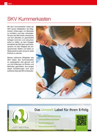 SKV Kummerkasten
Mit dem Kummerkasten bietet der
SKV seinen Mitgliedern die Mög-
lichkeit, Erfahrungen mit Behörden
zu schildern und dies mitzuteilen.
So kann der SKV direkt unterstützen
und sich allenfalls um geschilderte
Anliegen kümmern und versuchen,
sofort zu helfen. Je nach Anliegen
kontaktiert der SKV dann nach Rück-
sprache mit dem Mitglied die ent-
sprechenden Stellen und bittet um
Stellungnahme oder versucht, direkt
Einfluss zu nehmen.
Bereits zahlreiche Mitglieder des
SKV haben den Kummerkasten
im vergangenen Jahr genutzt und
uns ihre Erlebnisse mit Ämtern und
Behörden geschildert. Aus einigen
dieser Schilderungen sind auch
politische Ziele des SKV entstanden.
Das Umwelt Label für Ihren Erfolg
Sozialverantwortung
Umweltbewusstsein
Nachhaltigkeit
Innovationskraft Erfahren Sie mehr!Ⅴ
Ⅴ
Ⅴ
Ⅴ
SKV46
 