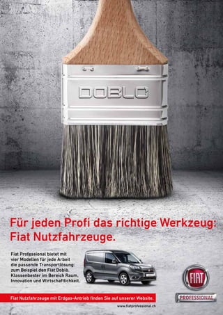 www.ﬁatprofessional.ch
Für jeden Proﬁ das richtige Werkzeug:
Fiat Nutzfahrzeuge.
Fiat Nutzfahrzeuge mit Erdgas-Antrieb ﬁnden Sie auf unserer Website.
Fiat Professional bietet mit
vier Modellen für jede Arbeit
die passende Transportlösung:
zum Beispiel den Fiat Doblò.
Klassenbester im Bereich Raum,
Innovation und Wirtschaftlichkeit.
 