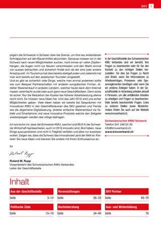 In der Geschäftsstelle des Schweizerischen
KMU Verbandes sind wir bemüht, Ihre
Fragen zu beantworten oder für Sie den
Kontakt zu den richtigen Stellen her-
zustellen. Sei dies bei Fragen zu Recht
und Arbeit, wenn Sie Informationen zu
Arbeitsverträgen, Provisions- oder Spe-
senreglementen benötigen oder wenn Sie
ein anderes Anliegen haben. In der Ge-
schäftsstelle in Hünenberg arbeiten aktuell
4 Personen, um alle anfallenden Arbeiten
zu erledigen und Fragen zu beantworten.
Viele bereits beantwortete Fragen, Links
zu anderen Stellen sowie Musterfor-
mulare finden Sie auch auf der Website
www.kmuverband.ch.
Schweizerischer KMU Verband
Telefon 041 348 03 30
info@kmuverband.ch
www.kmuverband.ch
Inhalt
Aus der Geschäftsstelle
Seite3–14
Politische Ziele
Seite  15–19
Veranstaltungen
Seite  26–33
Rechtsberatung
Seite  34–40
Aus- und Weiterbildung
Seite  76
SKV Partner
Seite  48–70
pilgern die Schweizer in Scharen über die Grenze, um ihre neu erstandenen
Schnäppchen auf den Bauernhöfen abzuholen. Genauso müssen wir in der
Schweiz nach neuen Möglichkeiten suchen, nicht immer an «alten Zöpfen»
hängen, die Augen nicht vor Neuem verschliessen und den Markt einmal
von aussen betrachten und sicherlich findet sich da der eine oder andere
Ansatzpunkt. Im Tourismus hat dies bereits stattgefunden und vielerorts hat
man sich bereits auf den asiatischen Touristen eingestellt.
Und so gibt es sicherlich viele Dinge, welche man einmal andenken sollte
wie zum Beispiel Partnerschaften mit anderen europäischen Firmen, di-
rekter Wareneinkauf in anderen Ländern, welcher heute dank dem Internet
massiv vereinfacht wurde oder auch ganz neue Geschäftsideen. Denn eines
ist sicher: Nur die Reduktion der Kosten bei höherer Arbeitsleistung alleine
recht nicht. Es müssen neue Ideen her. Und das Jahr 2016 wird uns sicher
Möglichkeiten geben. Viele Ideen haben wir bereits bei Gesprächen mit
innovativen KMU in den Geschäftsräumen des SKV gesehen und Trends
wie die allgemeine Digitalisierung, direkter einfacher Wareneinkauf via Ta-
blett und Smartphone und neue innovative Produkte welche den Zeitgeist
wiederspiegeln werden das nötige beitragen.
Ich wünsche mir, dass die Schweizer KMU, welche rund 99.8 % der Schwei-
zer Wirtschaft repräsentieren, auch im 2016 innovativ sind, Mut haben, neue
Dinge auszuprobieren und nicht in Trägheit verfallen und alles nur aussitzen
wollen. Zeigen sie, dass die Schweiz das innovativste Land der Welt ist. Kre-
ieren Sie neue Ideen und stecken Sie andere mit Ihrem Enthusiasmus an.
Ihr
Roland M. Rupp
Vizepräsident des Schweizerischen KMU Verbandes
Leiter der Geschäftsstelle
SKV 5
 