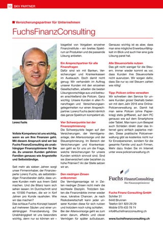 Fuchs Finanz Consulting GmbH
Schiller 31
6440 Brunnen
Telefon 041 820 29 29
Mobile 079 433 78 74
info@fuchsfinanzconsulting.ch
www.fuchsfinanzconsulting.ch
Vollste Kompetenz ist uns wichtig,
wenn es um Ihre Finanzen geht.
Mit diesem Anspruch sind wir bei
Fuchs FinanzConsulting als unab-
hängiger Finanzoptimierer für Sie
da. Zu unseren Kunden gehören
Familien genauso wie Angestellte
und Selbstständige.
Seit mehr als sieben Jahren sorgt
unser Firmeninhaber, der Finanzex-
perte Lorenz Fuchs, als selbststän-
diger Finanzberater dafür, dass un-
sere Kunden mehr aus ihrem Geld
machen. Und die Bilanz kann sich
sehen lassen: Im Durchschnitt sind
es 10'000 Franken, die wir in fünf
Jahren pro Kunde rausholen. Wie
wir das machen?
Das schlaue Fuchs-Konzept basiert
auf mehreren Säulen und einer un-
abhängigen Finanzberatung. Die
Unabhängigkeit ist uns besonders
wichtig, denn nur so können wir –
Genauso wichtig ist es aber, dass
man eine mögliche Erwerbsunfähig-
keit im Blick und auch hier eine gute
Lösung parat hat.
Alle Steuervorteile nutzen
Das gilt nicht weniger für die Steu-
ern. Immer wieder kommt es vor,
dass Kunden ihre Steuervorteile
nicht ausnutzen. Wir sorgen dafür,
dass Sie nur so viel Steuern zahlen
wie nötig!
Tipp: Policen online verwalten
Wir schreiben den Service für un-
sere Kunden gross! Deshalb bieten
wir mit dem Jahr 2016 eine Online-
Policenverwaltung an. Damit hat
man seine Policen (ohne Papier-
krieg) stets griffbereit, auf dem PC
genauso wie auf dem Smartphone
oder Tablet. Man kann zum Beispiel
auch Schäden direkt über das In-
ternet ganz einfach papierlos mel-
den. Diese praktische Policenver-
waltung gibt es kostenlos nicht nur
für Einzelpersonen, sondern für die
gesamte Familie und auch Firmen.
Mehr dazu finden Sie im Internet
unter www.policenverwaltung.ch
losgelöst von Vorgaben einzelner
Finanzinstitute – ein breites Spekt-
rum an Produkten und die passende
Lösung anbieten.
Ein Ansprechpartner für alle
Finanzfragen
Dafür sind wir mit Banken, Ver-
sicherungen und Krankenkassen
im Austausch. Doch damit nicht
genug: Wir verhandeln im Auftrag
unserer Kunden mit den einzelnen
Gesellschaften, arbeiten die besten
Lösungsvorschläge aus und betreu-
en anschließend die Policen. Ganz
wichtig: Unsere Kunden in allen Fi-
nanzfragen und Versicherungsan-
gelegenheiten nur einen Ansprech-
partner. Lorenz Fuchs deckt nämlich
das ganze Spektrum kompetent ab.
Vier Schwerpunkte bei der
Finanzoptimierung
Die Schwerpunkte liegen auf den
Versicherungen, der Vermögens-
anlage, der Altersvorsorge und der
Steueroptimierung. Im Bereich der
Versicherungen und Krankenkas-
sen geht es für uns um die Frage,
welche Versicherungen für unsere
Kunden wirklich sinnvoll sind. Sind
sie überversichert oder bezahlen zu
hohe Prämien? An der Stelle setzen
wir an.
Den niedrigen Zinsen
entkommen
Die Vermögensanlage ist in Zei-
ten niedriger Zinsen nicht mehr die
leichteste Disziplin. Trotzdem bie-
ten die Finanzmärkte immer wieder
neue, lukrative Chancen. Je nach
Risikobereitschaft kann jeder un-
serer Kunden diese für sich nutzen
und trotzdem noch ruhig schlafen.
Bei der Altersvorsorge geht es zum
einen darum, effektiv und clever
Vermögen für später aufzubauen.
FuchsFinanzConsulting
Versicherungspartner für Unternehmen
Lorenz Fuchs
50 SKV PARTNER
 