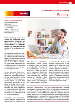 Sunrise Communications AG
Binzmühlestrasse 130
8050 Zürich
Ihre Ansprechpartnerin:
Julia Lohmann
Mobile 41 76 777 97 82
associations@sunrise.net
www.sunrise.ch
Sunrise überzeugt immer mehr
Kunden mit innovativen, mass-
geschneiderten Produkten und
einem sehr guten Preis-Leis-
tungs-Verhältnis. SKV-Mitglieder
können von einem zusätzlichen
attraktiven Verbandsrabatt profi-
tieren.
Sunrise ist die grösste nicht staat-
liche Telekommunikationsanbieterin
der Schweiz. Als Partnerin des SKV
versteht Sunrise die Bedürfnisse der
KMU ganz speziell. Die Kommuni-
kation in einem KMU ist in den letz-
ten Jahren immer diversifizierter und
schneller geworden, die Ansprüche
an die Infrastruktur ist mit den Jah-
ren ebenfalls gewachsen.
Sunrise hat dieses Bedürfnis er-
kannt und das Angebot so weit
vereinfacht, wie es für Selbständi-
ge und Kleinunternehmen sinnvoll
ist. Die Kunden können diejenigen
Services wählen, die exakt ihren
Bedürfnissen entsprechen. Sie be-
zahlen so nur das, was sie wirklich
benötigen. SKV-Verbandsmitglieder
profitieren von einem SKV-Rabatt
auf die Grundgebühren der Sunri-
se Freedom Mobilabos (detaillierte
Informationen im Mitgliederbereich
auf www.kmuverband.ch).
Sunrise bietet Internet, Festnetz, TV
und Mobiltelefonie aus einer Hand.
Das verringert die Komplexität im
Unternehmen und erhöht die Kos-
tentransparenz. Sunrise verfolgt
ein einfaches Prinzip: klar struktu-
rierte und einfache Angebote für
die Grundbedürfnisse als Kern und
ergänzende Produkte und Services
um die individuellen Bedürfnisse
abzudecken. Mit der Lancierung der
Cloud-Speicherlösung Microsoft
OneDrive for Business im Rah-
men einer Partnerschaft mit Micro-
soft hat Sunrise in Verbindung mit
dem Sunrise Freedom Mobilabos
Die Sunrise Communications Group AG (Sunrise) ist an der SIX Swiss Ex-
changeinZürichnotiertundbietetalsführende,vollintegrierteHerausforderin
eine umfassende Dienstleistungspalette in allen Marktsegmenten der Tele-
kommunikation an. Sunrise ist die führende alternative Anbieterin sowohl im
mobilen Bereich (Pre- und Postpaid) als auch im Festnetz-Bereich sowie die
drittgrössteFestnetz-InternetanbieterinmitInternetbasiertemTV.Am31.De-
zember2014zähltedasUnternehmenrund3,3MillionenKundenbeziehungen.
Sunrise ist bestrebt, die beste konvergente Erfahrung der Branche zu liefern.
Sunrise
Eine Partnerschaft, die Sinn macht
ein innovatives Bundle. Dank fort-
laufender Synchronisation ist das
Büro immer mit dabei, online und
offline. Dabei kommt der Daten-
sicherheit höchste Bedeutung zu.
Sunrise weiss immer, wo die Daten
gespeichert werden. Keine sensib-
len Daten gehen in fremde Hände.
Sunrise ist der einzige Anbieter in
der Schweiz, der durchgehend ISO
27001 zertifiziert ist – die höchste
Auszeichnung für Datenschutz.
51SKV PARTNER
 