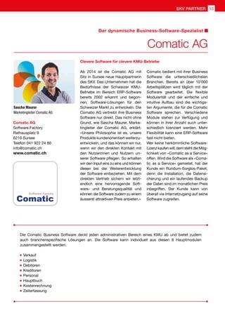 Sascha Maurer
Marketingleiter Comatic AG
Comatic AG
Software Factory
Rathausplatz 9
6210 Sursee
Telefon 041 922 24 80
info@comatic.ch
www.comatic.ch
Ab 2014 ist die Comatic AG mit
Sitz in Sursee neue Hauptpartnerin
des SKV. Das Unternehmen hat die
Bedürfnisse der Schweizer KMU-
Betriebe im Bereich ERP-Software
bereits 2002 erkannt und begon-
nen, Software-Lösungen für den
Schweizer Markt zu entwickeln. Die
Comatic AG vertreibt ihre Business
Software nur direkt. Das nicht ohne
Grund, wie Sascha Maurer, Marke-
tingleiter der Comatic AG, erklärt:
«Unsere Philosophie ist es, unsere
Produkte kundenorientiert weiterzu-
entwickeln, und das können wir nur,
wenn wir den direkten Kontakt mit
den Nutzerinnen und Nutzern un-
serer Software pflegen. So erhalten
wir den Input eins zu eins und können
diesen bei der Weiterentwicklung
der Software einbeziehen. Mit dem
direkten Vertrieb sichern wir letzt-
endlich eine hervorragende Soft-
ware- und Beratungsqualität und
können die Software zudem zu einem
äusserst attraktiven Preis anbieten.»
Comatic bedient mit ihrer Business
Software die unterschiedlichsten
Branchen. Bereits an über 10’000
Arbeitsplätzen wird täglich mit der
Software gearbeitet. Die flexible
Modularität und der einfache und
intuitive Aufbau sind die wichtigs-
ten Argumente, die für die Comatic
Software sprechen. Verschiedene
Module stehen zur Verfügung und
können in ihrer Anzahl auch unter-
schiedlich lizenziert werden. Mehr
Flexibilität kann eine ERP-Software
fast nicht bieten.
Wer keine herkömmliche Software-
Lizenz kaufen will, dem steht die Mög-
lichkeit von «Comatic as a Service»
offen. Wird die Software als «Coma-
tic as a Service» gemietet, hat der
Kunde ein Rundum-Sorglos-Paket,
denn die Installation, die Datensi-
cherung und ein laufendes Backup
der Daten sind im monatlichen Preis
inbegriffen. Der Kunde kann von
überall via Internetzugang auf seine
Software zugreifen.
Clevere Software für clevere KMU-Betriebe
Die Comatic Business Software deckt jeden administrativen Bereich eines KMU ab und bietet zudem
auch branchenspezifische Lösungen an. Die Software kann individuell aus diesen 8 Hauptmodulen
zusammengestellt werden:
	Verkauf
	Logistik
	Debitoren
	Kreditoren
	Personal
	Hauptbuch
	Kostenrechnung
	Zeiterfassung
Comatic AG
Der dynamische Business-Software-Spezialist
SKV PARTNER 53
 