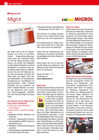 Die Migrol AG ist Teil der Migros-
Gruppe und nimmt im schweize-
rischen Energie-Dienstleistungs-
markt einen der vordersten Plätze
ein. Mit der Migrol Company Card
tanken und kaufen Sie bargeldlos
an allen Migrol Tankstellen und Shell
Tankstellen mit migrolino Shop ein.
Die Migrol bietet Ihnen ein Tankstel-
lennetz mit rund 370 Stationen so-
wie das schweizweit führende Car
Wash Netz und Migrol Auto Ser-
vice Werkstätten mit kompetentem
Fachpersonal an. Als Mitglied vom
Schweizerischen KMU Verband
profitieren Sie nun zusätzlich von
einem Treibstoff-Rabatt und erhal-
ten die Migrolcard ohne Jahres-
und Rechnungsgebühr. Bestellen
Sie noch heute die Migrol Company
Card.
Ihre Vorteile mit der Migrol Com-
pany Card im Überblick:
	3 Rp./Liter Treibstoff-Rabatt
	 (ohne Erdgas)
	Keine Jahres- und Rechnungsge-
bühr
	Bargeldlos Tanken, Waschen und
Einkaufen
	Einfache Spesenadministration
dank detaillierter, MWST-konformer
Monatsrechnung
	Wählbare Einkaufsberechtigung
pro Karte
	FlottenanalysefüroptimaleKontrolle
	Sicherheit dank PIN-Code
	Spezialkonditionen ab 25'000 Liter
Jahresabsatz (Tel. 044 495 11 11)
Informationen zum Migrol Tankstel-
lennetz und zur Migrol iPhone App
finden Sie unter www.migrolcard.ch
Den Kartenantrag zur Migrol Com-
pany Card finden Sie im Login-Be-
reich unter www.kmuverband.ch
Füllen Sie den Kartenantrag voll-
ständig aus und senden Sie diesen
an das Migrolcard Center, Postfach 4,
8305 Dietlikon.
Gerne dürfen Sie uns für eine indi-
viduelle Beratung kontaktieren. Das
Migrolcard-Team steht Ihnen jederzeit
gerne zur Verfügung:
Telefon 044 495 11 11
info@migrol.ch
www.migrolcard.ch
Migrol App
Die Migrol App für iPhone und Android
ist ein innovatives Gadget. Alles rund
ums Tanken, Heizöl kaufen und Pro-
fitieren. Die Migrol App ist kostenlos
im App Store und Goog-
le Play Store erhältlich.
Sie bietet eine Fülle von
Funktionen und Informa-
tionen. Die nächstgele-
gene Tankstelle wird mit
der Such- oder Filterfunktion (Bsp.
Shop, Car Wash, Werkstatt etc.) im
Handumdrehen gefunden. In den
Tankstellendetails finden Sie das ge-
samteAngebot der Station, die aktu-
ellen Treibstoffpreise, die Öffnungs-
zeiten sowie die Stationsaktualitäten.
Unter «meine Favoriten» können Sie
Ihre bevorzugten Tankstellen spei-
chern, somit sind diese auf einen
Blick ersichtlich.
Migrol Car Wash
Migrol bietet Ihnen das schweizweit
führende Car Wash Netz. Lassen Sie
Ihr Fahrzeug regelmässig in einer
modernen und schonenden Migrol
Waschanlage pflegen. Viele Migrol
Car Wash Stationen bieten Ihnen ne-
ben Waschanlagen und bedienten
Waschstrassen ergänzend Staub-
sauger an. Möchten Sie auch aussen
Ihr Auto ganz nach Ihren Wünschen
selbst reinigen und pflegen? Dann
wählen Sie eine der vielen Migrol Sta-
tionen mit SB-Waschboxen.
Migrol Auto Service Werkstätten
Die Migrol Auto Service Werkstätten
sind die kompetenten Partner für
Wartung und Reparaturen aller
Automarken. Ausgebildetes Fach-
personal steht Ihnen für Diagno-
se, Beratung, Reparaturen und
den Verkauf von Markenprodukten
wie Pneus, Felgen, Batterien und
Dienstleistungen (z. B. Bremsen-
service, Öl- und Filterwechsel, Kli-
mawartung uvm.) sehr gerne zur
Verfügung. Die Migrol und Adam
Touring arbeiten in den Bereichen
Beschaffung, Know-how und Kom-
munikation zusammen. Durch diese
Partnerschaft bieten sich auch be-
sonders für Flottenkunden Vorteile.
Migrol
Migrolcard
54 SKV PARTNER
 