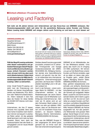 Fällt der Begriff Leasing verbinden
viele diesen automatisch mit ge-
leastenFahrzeugen.DassIT-Equip-
mentundBürokommunikationge-
nauso einfach finanziert werden
kann, ist zwar nicht neu aber auch
nicht allseits bekannt. Dabei lohnt
es sich besonders für KMU das Fi-
nanzierungsmodell«Small-Ticket-IT-
Leasing» näher zu betrachten.
Unter Small-Ticket-IT-Leasing ver-
steht man die Finanzierung von
Geräten mit kleinen Anschaffungs-
werten wie Notebooks, PCs, Moni-
tore oder Telekommunikationstech-
nik. «Klein» bedeutet in dem Fall,
dass die Kosten für diese Geräte
die 50.000 CHF-Grenze nicht über-
schreiten.
Unternehmen, die ihre IT leasen,
schonen ihre Liquidität. Denn statt
einer hohen Investition beim Sofort-
kauf, können sie bequem in planba-
ren Raten zahlen. Ist das geleaste
Gerät technisch nicht mehr auf dem
neuesten Stand, kann dank der
Austauschoption das alte Gerät zu-
rückgegeben und ein neues Modell
genutzt werden.
DieIdee,diesesFinanzierungsmodell
anzubieten, entstand vor 37 Jahren.
Der Firmengründer und heutige
Vorstandsvorsitzende der GREN-
KELEASING AG, Wolfgang Grenke,
hat damals eine Geschäftsnische
erkannt und genutzt: Aus der Visi-
on ist mittlerweile eine international
erfolgreiche Unternehmensgruppe
geworden, die heute über 1100 Mit-
arbeiter beschäftigt und in 30 Län-
dern präsent ist.
Auch in der Schweiz – einem wich-
tigen Markt für GRENKE – ist das
Unternehmen vertreten. In den
Niederlassungen der sechs Stand-
orte tragen rund 34 Mitarbeiter zum
Erfolg des Unternehmens bei. «Seit
mehr als 16 Jahren sind wir auf
dem Schweizer Markt präsent und
haben uns sehr gut etabliert. KMU
wissen, dass wir die Branche ken-
nen und mit fundiertem Know-how
beraten», so Giovanni Califano,
Managing Director Administration,
GRENKELEASING AG Schweiz.
Das, was die GRENKE Gruppe in
den vergangenen 38 Jahren gross
gemacht hat, ist immer noch der
Kern der Unternehmensphilosophie:
GRENKE ist ein Mittelständler, der
für den Mittelstand arbeitet. «Und
genau das macht uns im Umgang
mit KMU authentisch. Wir können
uns gut auf die Bedürfnisse unserer
Kunden und Partner einstellen, egal
ob es dabei um kleine oder gros-
se Projekte geht», erklärt Daniel
Kipper, Managing Director Sales,
GRENKELEASING AG Schweiz.
Dazu gehören beispielsweise eine
schnelle und einfache Abwicklung
derLeasinganfragenunddiepersön-
liche Betreuung vor Ort. «Wir sind in
der Schweiz gut aufgestellt: Neben
Basel, Lausanne und Zürich sind wir
seitdemletztenJahrinGenf,Lugano
und Bern vor Ort. So sind wir noch
näher an unseren Kunden und Part-
nerndran»,soCalifano.DieseNäheist
auchGrunddafür,dassderSchweizer
KMU Verband GRENKE als Partner
ausgewählt hat. Auf das persönli-
che Miteinander wird grossen Wert
gelegt. Daniel Kipper ist sich sicher,
dass diese Art der Kundenbetreuung
gutankommt:«Unternehmen,diemit
GRENKEzusammenarbeiten,wissen
zu schätzen, dass sie einen persönli-
chenAnsprechpartnerhaben,derauf
Ihre individuellen Bedürfnisse eingeht.»
Seit mehr als 38 Jahren können sich Unternehmen auf das Know-how von GRENKE verlassen. Der
Finanzierungsspezialist steht seit jeher für die persönliche Betreuung seiner Kunden und Partner.
Neben Leasing bietet GRENKE seit einigen Jahren auch Factoring an und kann so noch besser auf
Wir sind seit mehr als 16 Jahren auf dem Schweizer
Markt präsent. Jahrelange Erfahrung im Leasing-
geschäft machen uns zum kompetenten Partner
für KMU, so Giovanni Califano, Managing Director
Administration der GRENKELEASING AG Schweiz.
Daniel Kipper, Managing Director Sales, GRENKE-
LEASING AG Schweiz, weiss, dass die Nähe zum
Kunden ein wichtiger Erfolgsfaktor ist.
GRENKELEASING AG
Hauptsitz Schweiz
Schaffhauserstrasse 611
8052 Zürich
Telefon	044 365 60 60
Telefax	044 365 60 11
service@grenke.ch
www.grenkeleasing.ch
Leasing und Factoring
Einfach effektiver: IT-Leasing für KMU
SKV PARTNER56
 