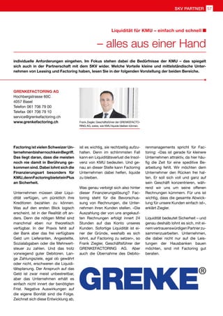Factoring ist vielen Schweizer Un-
ternehmenbishernochkeinBegriff.
Das liegt daran, dass die meisten
noch nie damit in Berührung ge-
kommen sind. Dabei lohnt sich die
Finanzierungsart besonders für
KMU,dennFactoringbieteteinPlus
an Sicherheit.
Unternehmen müssen über Liqui-
dität verfügen, um pünktlich ihre
Kreditoren bezahlen zu können.
Was auf den ersten Blick logisch
erscheint, ist in der Realität oft an-
ders. Denn die nötigen Mittel sind
manchmal eben nur theoretisch
verfügbar. In der Praxis fehlt auf
der Bank aber das frei verfügbare
Geld um Lieferanten, Angestellte,
Sozialabgaben oder die Mehrwert-
steuer zu zahlen. Und das trotz
vorwiegend guter Debitoren. Lan-
ge Zahlungsziele, egal ob gewährt
oder nicht, erschweren die Liquidi-
tätsplanung. Der Anspruch auf das
Geld ist zwar meist unbestreitbar,
aber das Unternehmen erhält es
einfach nicht innert der benötigten
Frist. Negative Auswirkungen auf
die eigene Bonität sind die Folge.
Zeichnet sich diese Entwicklung ab,
individuelle Anforderungen eingehen. Im Fokus stehen dabei die Bedürfnisse der KMU – das spiegelt
sich auch in der Partnerschaft mit dem SKV wider. Welche Vorteile kleine und mittelständische Unter-
nehmen von Leasing und Factoring haben, lesen Sie in der folgenden Vorstellung der beiden Bereiche.
ist es wichtig, sie rechtzeitig aufzu-
halten. Denn im schlimmsten Fall
kann ein Liquiditätsverlust die Insol-
venz von KMU bedeuten. Und ge-
nau an dieser Stelle kann Factoring
Unternehmen dabei helfen, liquide
zu bleiben.
Was genau verbirgt sich also hinter
dieser Finanzierungslösung? Fac-
toring steht für die Bevorschus-
sung von Rechnungen, die Unter-
nehmen ihren Kunden stellen. «Die
Auszahlung der von uns angekauf-
ten Rechnungen erfolgt innert 24
Stunden auf das Konto unseres
Kunden. Sofortige Liquidität ist ei-
ner der Gründe, weshalb es sich
lohnt, auf Factoring zu setzen», so
Frank Ziegler, Geschäftsführer der
GRENKEFACTORING AG. Aber
auch die Übernahme des Debito-
renmanagements spricht für Fac-
toring: «Das ist gerade für kleinere
Unternehmen attraktiv, da hier häu-
fig die Zeit für eine speditive Be-
arbeitung fehlt. Wir möchten dem
Unternehmer den Rücken frei hal-
ten. Er soll sich voll und ganz auf
sein Geschäft konzentrieren, wäh-
rend wir uns um seine offenen
Rechnungen kümmern. Für uns ist
wichtig, dass die gesamte Abwick-
lung für unsere Kunden einfach ist»,
erklärt Ziegler.
Liquidität bedeutet Sicherheit – und
genau deshalb lohnt es sich, mit ei-
nemvertrauenswürdigenPartnerzu-
sammenzuarbeiten. Unternehmen,
die dabei nicht nur auf die Leis-
tungen der Hausbanken bauen
möchten, sind mit Factoring gut
beraten.
Frank Ziegler, Geschäftsführer der GRENKEFACTO-
RING AG, weiss, wie KMU liquide bleiben können.
GRENKEFACTORING AG
Hochbergstrasse 60C
4057 Basel
Telefon	061 706 79 00
Telefax	061 706 79 10
service@grenkefactoring.ch
www.grenkefactoring.ch
– alles aus einer Hand
Liquidität für KMU – einfach und schnell
SKV PARTNER 57
 