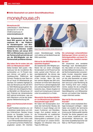 Volle Gewissheit vor jedem Geschäftsabschluss
moneyhouse.ch
Moneyhouse AG
Lettenstrasse 7, 6343 Rotkreuz
Zentrale 041 511 07 00
info@moneyhouse.ch
www.moneyhouse.ch
Der Schweizerische KMU Ver-
band SKV gewinnt mit der Mo-
neyhouse AG – der Plattform
für Handelsregister- und Wirt-
schaftsinformationen – eine neue
Partnerin. Im Interview erzählt
Stefan Schärer, seit Januar 2015
CEO von Moneyhouse, was es mit
der Partnerschaft auf sich hat und
wie die SKV-Mitglieder von der
Partnerschaft profitieren können.
Wie haben Sie Ihr erstes Jahr als
CEO von Moneyhouse erlebt?
Stefan Schärer: Sehr positiv – Mo-
neyhouse hat die monatlichen Be-
sucherzahlen um 10 Prozent stei-
gern können und gehört zu den
meistbesuchten Plattformen der
Schweiz. Parallel ist unser Team von
28 auf heute 35 Mitarbeitende ge-
wachsen. Ein weiteres Highlight ist,
dass die Moneyhouse AG seit 2014
zur NZZ-Mediengruppe gehört: Da-
mit lässt sich die erfolgreiche Start-
up-Mentalität von Moneyhouse mit
dem Potenzial der börsenkotierten
NZZ optimal kombinieren, was uns
beim Wachstum und bei der strate-
gischen Weiterentwicklung hilft.
Wieso eine Partnerschaft mit dem
SKV?
Es gibt Parallelen zwischen uns – wir
unterstützen beide kleine und mitt-
lere Unternehmen. Darüber hinaus
können wir Synergien nutzen: Im
Zeitalter der digitalen Transforma-
tion findet immer mehr online statt
– auch Wirtschaftsdienstleistungen,
die vermehrt auf Online-Plattformen
angeboten werden. Wir möchten
unsere Dienstleistungen künftig
noch stärker auf die Bedürfnisse der
KMU ausrichten.
Gibt es für die SKV-Mitglieder ein
spezielles Angebot?
Als bestehendes SKV-Mitglied pro-
fitieren Sie von einem einmaligen
Sonderrabatt von 50 Prozent auf die
erste Laufzeit einer Premium Jah-
resmitgliedschaft. Sie können das
Angebot direkt unter moneyhouse.
ch/skv buchen. Wenn Sie noch
kein aktives Mitglied des SKV sind,
schenken wir Ihnen beim Abschluss
einer Premium Jahresmitgliedschaft
eine Jahresmitgliedschaft beim SKV
kostenlos dazu. Dieses Angebot ist
sowohl auf moneyhouse.ch als auch
unter kmuverband.ch zu finden.
Was sind für Sie als Geschäftsfüh-
rer von Moneyhouse die grössten
Herausforderungen 2016?
Wir haben drei Grossprojekte: Zum
einen den technischen Neubau der
Plattform in neuem Design und mit
neuen Funktionen und Dienstleis-
tungen. Zum anderen werden wir
die Firmenprofile mit zusätzlichen
Informationen anreichern, um die
Datenqualität zu verbessern. Zu gu-
ter Letzt bauen wir unseren Online-
Ratgeber mit hilfreichen Infos und
Tipps für KMU aus.
Die schwierigen wirtschaftlichen
Bedingungen führen vermehrt zu
Zahlungsausfällen und damit Fir-
menkonkursen. Inwiefern merken
Sie das?
Wir verzeichnen eine verstärkte
Nachfrage nach Bonitätsauskünf-
ten. Neu bieten wir eine umfassen-
de Geschäftspartneranalyse an, mit
der Sie Ihre bestehenden und poten-
ziellen Kunden überprüfen lassen
und besser einschätzen können,
um die volle Gewissheit vor jedem
Geschäftsabschluss zu haben. Zu-
dem wird auch unser Monitoring ab
dem Frühling 2016 noch umfang-
reicher, sodass Sie die wichtigsten
Hintergrundinformationen über Ihre
Geschäftspartner und Mitbewerber
kennen und laufend über Verände-
rungen informiert werden.
Was hat für Sie nun oberste
Priorität?
Wir werden unsere erarbeitete Stra-
tegie konsequent verfolgen – dabei
haben wie erwähnt der technische
Neubau der Plattform und die Op-
timierung der Datenqualität oberste
Priorität. Sie dürfen gespannt sein
auf ein neues, modernes und nut-
zerorientiertes Moneyhouse, das
den hohen Qualitätsansprüchen der
NZZ zu 100 Prozent entspricht.
Roland Rupp (SKV) und Stefan Schärer (Moneyhouse)
58 SKV PARTNER
 