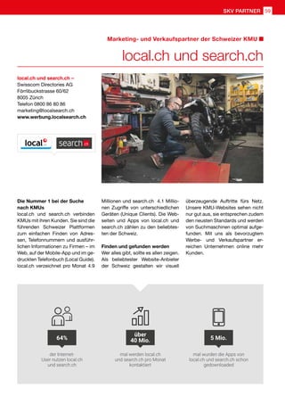 Marketing- und Verkaufspartner der Schweizer KMU
local.ch und search.ch
local.ch und search.ch –
Swisscom Directories AG
Förrlibuckstrasse 60/62
8005 Zürich
Telefon 0800 86 80 86
marketing@localsearch.ch
www.werbung.localsearch.ch
Die Nummer 1 bei der Suche
nach KMUs
local.ch und search.ch verbinden
KMUs mit ihren Kunden. Sie sind die
führenden Schweizer Plattformen
zum einfachen Finden von Adres-
sen, Telefonnummern und ausführ-
lichen Informationen zu Firmen – im
Web, auf der Mobile-App und im ge-
druckten Telefonbuch (Local Guide).
local.ch verzeichnet pro Monat 4.9
Millionen und search.ch 4.1 Millio-
nen Zugriffe von unterschiedlichen
Geräten (Unique Clients). Die Web-
seiten und Apps von local.ch und
search.ch zählen zu den beliebtes-
ten der Schweiz.
Finden und gefunden werden
Wer alles gibt, sollte es allen zeigen.
Als beliebtester Website-Anbieter
der Schweiz gestalten wir visuell
überzeugende Auftritte fürs Netz.
Unsere KMU-Websites sehen nicht
nur gut aus, sie entsprechen zudem
den neusten Standards und werden
von Suchmaschinen optimal aufge-
funden. Mit uns als bevorzugtem
Werbe- und Verkaufspartner er-
reichen Unternehmen online mehr
Kunden.
der Internet-
User nutzen local.ch
und search.ch
mal werden local.ch
und search.ch pro Monat
kontaktiert
mal wurden die Apps von
local.ch und search.ch schon
gedownloaded
5 Mio.
über
40 Mio.64%
59SKV PARTNER
 