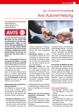 Avis Autovermietung
Avis – Ihr Partner für mehr Mobilität
Avis Budget Autovermietung AG
Reservationsbüro:
Telefon 0848 81 18 18
www.avis.ch/skv
Seit über 60 Jahren bewegt Avis
Menschen auf der ganzen Welt
und zählt damit zu den führenden
Autovermietern. Dabei ist Avis
auch in Bewegung geblieben und
hat den ein oder anderen Wandel
mitgemacht. Eines wird sich aber
nie ändern: die Wünsche unserer
Kunden bleiben für Avis der An-
trieb jeden Tag etwas Mehr zu
geben.
Unser internationales Netzwerk
ist unsere klare Stärke – wir sind
überall dort wo Sie uns erwarten!
1946 eröffnete Warren Avis die welt-
weit erste Autovermietung am Flug-
hafen Willow Run Airport, Detroit,
mit insgesamt drei Autos.
Heute ist die Avis Autovermietung
eine der weltweit bekanntesten
Marken der Mietwagenbranche mit
über 5'750 Stationen in über 165
Ländern und steht für eine lange
Historie von Innovationen.
Geniessen Sie den Unterschied –
mit Avis Preferred
Avis Preferred ist unsere Art, Ihnen
für Ihre Treue zu danken. Werden
Sie Mitglied bei Avis Preferred und
kommen Sie in den Genuss vieler
exklusiver Vorteile und Services:
•	Schnellere Anmietung: Dank ei-
nes optimierten Buchungsprozes-
ses, legen Sie Ihr Profil nur einmal
online an. Damit sind Ihre Daten
und Konditionen bei jeder An-
mietung automatisch hinterlegt.
Alle Änderungen an Ihrem Konto
können Sie online selbständig
verwalten.
•	Bevorzugter Service: An vielen
Avis Stationen steht Ihnen für Ihre
Anmietung ein exklusiver Prefer-
red Schalter zur Verfügung. Legen
Sie nur noch Ihren Führerschein
vor und schon erhalten Sie Ihre
Fahrzeugschlüssel.
•	Exklusive Vorteile: Ihre Treue
wird belohnt, je mehr Sie mie-
ten, umso höher Ihr Status: Avis
Preferred, Avis Preferred Plus so-
wie Avis President´s Club, halten
zahlreiche Vorteile für Sie bereit,
zum Beispiel: Upgrades, Rabatt-
gutscheine, kostenlose Zusatz-
fahrer und vieles mehr.
Die Mitgliedschaft bei Avis Preferred
ist völlig kostenfrei. Melden Sie sich
jetzt an und profitieren Sie mit jeder
Miete!
Gönnen Sie sich ein ausserge-
wöhnliches Fahrerlebnis – mit
Avis Prestige
Avis Prestige bietet Ihnen Ihr Traum-
auto für einen besonderen Urlaub
oder eine Geschäftsreise mit Extra-
Fahrspass.
Erleben Sie herrlich gelegene Seen,
malerische Dörfer und atemberau-
bende Bergpanoramen – mit einem
Auto, das Sie ebenso begeistert
wie die Landschaft. Zum Beispiel
in einem sportlichen Porsche 911
oder einem komfortablen Porsche
Panamera. Oder geniessen Sie eine
Fahrt in einem unserer kraftvollen
4x4 Modelle …
Ihre Vorteile als Mitglied des SKV
Als Mitglied des Schweizerischen
KMU Verbandes profitieren Sie bei
Avis von attraktiven Rabatten: Sie
erhalten weltweit einen Rabatt von
bis zu 15% auf ihren Avis Mietwa-
gen. In der Schweiz, in Deutschland,
Österreich, Polen und Tschechien
sogar bis zu 20% plus kostenlosem
Navigationsgerät! Details und Bu-
chung online auf www.avis.ch/skv.
Das erwartet Sie bei Avis:
•	Internationales Netzwerk: Mehr
als 5.750 Stationen in über 165
Ländern
•	Aktuelle Fahrzeuge renommierter
Hersteller
•	Große Bandbreite an Extras, wie
Avis Mobile Wi-Fi, GPS, Winter-
produkte und mehr
•	Avis Preferred für exklusive Vortei-
le und Services. Und vieles mehr!
61SKV PARTNER
 