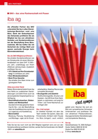 Als offizieller Partner des SKV
unterstützt Sie iba in allen Dienst-
leistungs-Bereichen rund ums
Büro. Dank der Einkaufspower
des Verbandes profitieren Sie als
Mitglied bei iba von attraktiven
Vorteilen und Sonderkonditionen
bei der Beschaffung Ihres Büro-
materials. Mit iba treffen Sie mit
Sicherheit die richtige Wahl und
sparen wertvolle Energie beim
Büromaterialeinkauf.
Sie als SKV Mitglied profitieren
Sie erhalten Sonderkonditionen wie
ein Grosskunde mit einem Büroma-
terialbedarf von über CHF 15 000.–
pro Jahr, unabhängig von Ihrem
effektiven Jahresumsatz. Zusätzlich
profitieren Sie von:
•	10% Rabatt auf Ihre Grossbestel-
lung (1x einlösbar pro Jahr)
•	Kein Mindestbestellwert
•	Best-Price Garantie
	Sie erhalten Ihre Ware immer zum
günstigsten Preis
Alles aus einer Hand
Neben Büromaterial bietet Ihnen iba
eine Reihe an zusätzlichen Dienst-
leistungen und steht Ihnen auch da
als kompetenter Ansprechpartner zur
Verfügung:
•	Geschäftsdrucksachen, Visiten-
karten und Werbeartikel
	iba übernimmt das gesamte Hand-
ling für Sie – von der Beschaffung
über die Qualitätssicherung bis hin
zur Lagerung und Auslieferung
•	Büromobiliar
	Beratung, Planung, Visualisierung
und Montage – egal, ob für Einzel-
arbeitsplätze, Meeting-Räume oder
komplette Bürotrakte
•	Druckgeräte und Zubehör
	Multifunktionsgeräte, Drucker und
Kopierer – iba hilft Ihnen Ihren Gerä-
tepark zu optimieren und sorgt für
Tinten- und Toner-Nachschub zur
richtigen Zeit
iba, c’est sympa
Im direkten Kontakt mit dem iba
Team werden Sie spüren, dass das
Firmenmotto «Einfach mehr Freude
ins Büro bringen!» auch wirklich
gelebt wird. Machen Sie sich ein
Bild vom sympathischen Schweizer
Unternehmen und profitieren Sie
von attraktiven Preiskonditionen,
lösungsorientierten Dienstleistungen
und kompetenter Beratung.
iba ag
Gewerbestrasse 16, 3065 Bolligen
Gratis-Telefon 0800 82 82 82
Gratis-Fax 0800 83 83 83
E-Shop www.iba.ch
iba ag
SKV – iba: eine Partnerschaft mit Power
Falls Sie bei iba noch nicht als SKV Mitglied registriert sind und von den
Sonderkonditionen profitieren möchten, senden Sie Ihre Koordinaten inkl. Betreff
«SKV» an sales@iba.ch
SKV PARTNER62
 