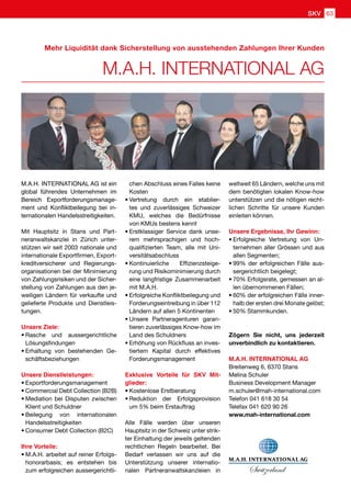 M.A.H. INTERNATIONAL AG
Mehr Liquidität dank Sicherstellung von ausstehenden Zahlungen Ihrer Kunden
M.A.H. INTERNATIONAL AG ist ein
global führendes Unternehmen im
Bereich Exportforderungsmanage-
ment und Konfliktbeilegung bei in-
ternationalen Handelsstreitigkeiten.
Mit Hauptsitz in Stans und Part-
neranwaltskanzlei in Zürich unter-
stützen wir seit 2003 nationale und
internationale Exportfirmen, Export-
kreditversicherer und Regierungs-
organisationen bei der Minimierung
von Zahlungsrisiken und der Sicher-
stellung von Zahlungen aus den je-
weiligen Ländern für verkaufte und
gelieferte Produkte und Dienstleis-
tungen.
Unsere Ziele:
•	Rasche und aussergerichtliche
Lösungsfindungen
•	Erhaltung von bestehenden Ge-
schäftsbeziehungen
Unsere Dienstleistungen:
•	Exportforderungsmanagement
•	Commercial Debt Collection (B2B)
•	Mediation bei Disputen zwischen
Klient und Schuldner
•	Beilegung von internationalen
Handelsstreitigkeiten
•	Consumer Debt Collection (B2C)
Ihre Vorteile:
•	M.A.H. arbeitet auf reiner Erfolgs-
honorarbasis; es entstehen bis
zum erfolgreichen aussergerichtli-
chen Abschluss eines Falles keine
Kosten
•	Vertretung durch ein etablier-
tes und zuverlässiges Schweizer
KMU, welches die Bedürfnisse
von KMUs bestens kennt
•	Erstklassiger Service dank unse-
rem mehrsprachigen und hoch-
qualifizierten Team, alle mit Uni-
versitätsabschluss
•	Kontinuierliche Effizienzsteige-
rung und Risikominimierung durch
eine langfristige Zusammenarbeit
mit M.A.H.
•	Erfolgreiche Konfliktbeilegung und
Forderungseintreibung in über 112
Ländern auf allen 5 Kontinenten
•	Unsere Partneragenturen garan-
tieren zuverlässiges Know-how im
Land des Schuldners
•	Erhöhung von Rückfluss an inves-
tiertem Kapital durch effektives
Forderungsmanagement
Exklusive Vorteile für SKV Mit-
glieder:
•	Kostenlose Erstberatung
•	Reduktion der Erfolgsprovision
um 5% beim Erstauftrag
Alle Fälle werden über unseren
Hauptsitz in der Schweiz unter strik-
ter Einhaltung der jeweils geltenden
rechtlichen Regeln bearbeitet. Bei
Bedarf verlassen wir uns auf die
Unterstützung unserer internatio-
nalen Partneranwaltskanzleien in
weltweit 65 Ländern, welche uns mit
dem benötigten lokalen Know-how
unterstützen und die nötigen recht-
lichen Schritte für unsere Kunden
einleiten können.
Unsere Ergebnisse, Ihr Gewinn:
•	Erfolgreiche Vertretung von Un-
ternehmen aller Grössen und aus
allen Segmenten;
•	99% der erfolgreichen Fälle aus-
sergerichtlich beigelegt;
•	70% Erfolgsrate, gemessen an al-
len übernommenen Fällen;
•	60% der erfolgreichen Fälle inner-
halb der ersten drei Monate gelöst;
•	50% Stammkunden.
Zögern Sie nicht, uns jederzeit
unverbindlich zu kontaktieren.
M.A.H. INTERNATIONAL AG
Breitenweg 6, 6370 Stans
Melina Schuler
Business Development Manager
m.schuler@mah-international.com
Telefon 041 618 30 54
Telefax 041 620 90 26
www.mah-international.com
SKV 63
 