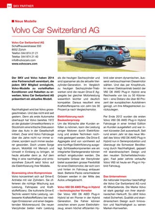 Der SKV und Volvo haben 2014
eine Partnerschaft vereinbart, die
jedem SKV Mitglied ermöglicht,
Volvo-Modelle zu vorteilhaften
Konditionen und Rabatten zu er-
werben. Volvo Car Switzerland AG
präsentiert ein aktuelles Modell.
Nachhaltigkeit wird bei Volvo gross-
geschrieben. Und das nicht erst seit
gestern. Denn als erste Automarke
überhaupt hat Volvo bereites 1972
an der globalen Umweltkonferenz in
Stockholm eine kritische Diskussion
über das Auto in der Gesellschaft
initiiert. Zwar sind Volvo Fahrzeuge
über die Jahre nicht nur immer si-
cherer, sondern auch immer saube-
rer geworden. Doch unsere Sorge
darum, Mobilität mit Mensch und
Umwelt in Einklang zu bringen, ist
heute aktueller denn je. Auf dem
Weg in eine nachhaltige und emis-
sionsfreie Zukunft setzt Volvo auf
die Elektrifizierung ihrer Modelle.
Downsizing ohne Kompromisse
Volvo konzentriert sich auf Drive-E
Antriebe mit vier Zylindern. Sie of-
ferieren die richtige Mischung aus
Leistung, Fahrspass und Kraft-
stoffeffizienz. Die kultivierte Drive-E
Technik vereint hohe Leistung, ver-
besserte Kraftstoffeffizienz bei nied-
rigen Emissionen und einen begeis-
ternden Motorensound. Die neuen
Vierzylinder bieten mehr Leistung
als die heutigen Sechszylinder und
sind sparsamer als die aktuelle Vier-
zylinder-Generation. Im Vergleich
zu heutigen Sechszylinder-Trieb-
werken sind die neuen Drive-E Ag-
gregate bei gleicher Motorleistung
wesentlich leichter und deutlich
kompakter. Daraus resultiert eine
Kraftstoffersparnis von zehn bis 30
Prozent je nach Vergleichsmotor.
Elektrifizierung nach
Baukastenprinzip
Um die Wünsche aller Kunden er-
füllen zu können, kann die Leistung
einiger Motoren durch Elektrifizie-
rung und andere Techniken noch-
mals gesteigert werden. Die Drive-E
Aggregate sind von vornherein auf
eine künftige Elektrifizierung ausge-
legt. Schlüsselkomponenten wie ein
integrierter Startergenerator können
einfach eingebunden werden. Die
kompakte Grösse der Vierzylinder
bietet ausserdem grosse Flexibilität
für einen Elektromotor, der sich vorn
und hinten im Fahrzeug einbauen
lässt. Batterie-Packs verschiedener
Grössen werden in der Mitte des
Autos untergebracht.
Volvo V60 D6 AWD Plug-in Hybrid
– technologischer Vorreiter
Der Volvo V60 D6 AWD Plug-in
Hybrid ist ein Pionier in der Hybrid
Generation. Die Fahrer können
zwischen einem puren Elektrofahr-
zeug, einem höchst effizienten Hy-
brid oder einem dynamischen, äus-
serst verbrauchsarmen Dieselmotor
wählen. Und das per Knopfdruck.
Im reinen Elektroantrieb besitzt der
V60 D6 AWD Plug-in Hybrid eine
Reichweite von bis zu 50 Kilome-
tern – eine Distanz die über 80 Pro-
zent der europäischen Autofahrern
genügt, um ihre Alltagsstrecken zu-
rückzulegen.
Per Ende 2012 wurden die ersten
Volvo V60 D6 AWD Plug-in Hybrid
Fahrzeuge in einer limited Edition
an Kunden ausgeliefert und war in-
nert kürzester Zeit ausverkauft. Seit
rund einem Jahr ist das neue Mo-
dell des Volvo V60 D6 AWD Plug-in
Hybrid nun in Serienproduktion und
überzeugt die Schweizer Bevölke-
rung durch Nachhaltigkeit, gepaart
mit skandinavischem Design und
den neusten Sicherheitstechnolo-
gien. Fast jeder zehnte verkaufte
Volvo V60 ist heute ein Plug-in Hy-
brid Fahrzeug.
Das Unternehmen
Als nationaler Importeur beschäftigt
die Volvo Car Switzerland AG rund
45 Mitarbeitende. Die Marke Volvo
ist stark geprägt von ihrer skandi-
navischen Herkunft. So zählt Volvo
nebst Sicherheit, Qualität und skan-
dinavischem Design auch Innova-
tion und Nachhaltigkeit zu seinen
Marken-Kernwerten.
Volvo Car Switzerland AG
Schaffhauserstrasse 550
8052 Zürich
Telefon	044 874 21 21
Telefax	044 874 21 40
info@volvocars.com
www.volvocars.com
Volvo Car Switzerland AG
Neue Modelle
SKV PARTNER64
 