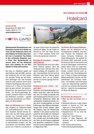 Zehntausende Schweizerinnen und
Schweizer buchen ihre Hotels nur
noch mit der Hotelcard. Denn mit
dem Halbtax für Hotels übernach-
tet man in hunderten Top-Hotels
in den schönsten Regionen zum
½ Preis. Das Sparpotenzial ist
enorm, denn mit der Hotelcard
kann man beliebig oft mit 50%
Rabatt im Hotel übernachten.
Die Idee zur Hotelcard basiert auf
dem Halbtax-Abo der SBB, welches
die Hotelcard AG vor fünf Jahren
mit grossem Erfolg auf die Hotel-
lerie übertragen hat. Das Konzept
besticht unter anderem durch seine
einfache Handhabung. Bis zum Auf-
enthalt zum ½ Preis im Traumhotel
geht es ganz schnell: Auf www.ho-
telcard.com das gewünschte Hotel
finden, die Buchungsanfrage ab-
senden und beim Check-In im Hotel
die Hotelcard vorweisen – gerade
einmal drei Schritte bis zum Ferien-
glück mit 50% Rabatt!
Mehr als 550 Hotels zum ½ Preis
Das Angebot an Halbpreis-Hotels
auf www.hotelcard.com wird lau-
fend erweitert. Aktuell können be-
reits mehr als 550 Hotels gebucht
werden. Zur Auswahl stehen die
schönsten Wellness-, Berg-, Stadt-
und Sporthotels in der Schweiz und
im benachbarten Ausland. Von der
charmanten und familiären Herber-
ge bis zum 5-Sterne Luxushotel ist
für jeden Geschmack die passende
Unterkunft dabei. Da die Hotels im
Schnitt an 75% der Tage Zimmer
zum ½ Preis anbieten, findet sich
immer die passende Unterkunft.
Beliebig oft einsetzbar – riesiges
Sparpotenzial
Dem Sparpotenzial sind nach oben
keine Grenzen gesetzt, denn die
Hotelcard kann während Ihrer Gül-
tigkeit beliebig oft eingesetzt wer-
den. Und das Beste: Sie können Ihre
Partnerin oder Ihren Partner gleich
mitnehmen, denn um ein Doppel-
zimmer zu buchen genügt eine ein-
zige Karte.
Hotelzimmer zum ½ Preis – wie
geht das?
Personal- und Infrastrukturkosten ent-
stehen auch dann, wenn die Zimmer
leer sind. Für Hotels ist deshalb eine
gute Auslastung Ihrer Zimmer von ent-
scheidender Bedeutung! Nebst der
verbesserten Auslastung können Ho-
tels durch Zusatzangebote wie Food
 Beverage oder Wellness-Dienstleis-
tungen ihren Umsatz steigern. Allein
die Tatsache, dass die Partnerhotels
während ¾ des Jahres buchbar sind,
spricht für die Qualität von Hotelcard.
Und es zeigt, dass nicht nur die Kun-
den, sondern auch die Hotels profitie-
ren: Denn sie sind besser ausgelastet
und generieren zusätzlichen Umsatz,
was der Tourismuslandschaft Schweiz
im Allgemeinen hilft.
Für Firmen: die Company Hotelcard
Bisher war die Hotelcard nur für
Privatpersonen erhältlich. Das neu-
este Produkt der Hotelcard AG
heisst Company Hotelcard, die
Hotel-Halbtaxkarte, die speziell für
Schweizer KMU entwickelt wurde.
Sie lautet auf den Firmennamen und
ist somit übertragbar. Unternehmen
sparen damit nicht nur Logis-Kos-
ten für ihre Aussendienstmitarbei-
tenden, sondern können auch ex-
terne Gäste oder Geschäftspartner
zum ½ Preis im Hotel unterbringen.
Selbstverständlich können die Mit-
arbeitenden die Company Hotel-
card – Sie erhalten zwei Exemplare
– auch am Wochenende ausleihen
und sich ein schönes Wochenende
gönnen – ideal für eine ausgewoge-
ne Work-Life-Balance.
Die Vorteile der Hotelcard:
•	Mehr als 550 Top-Hotels zum ½
Preis
•	Bestpreis-Garantie in allen Hotels
•	Hotels im Schnitt an 75% der
Tage zum ½ Preis buchbar
•	Hotelcard beliebig oft einsetzbar
•	Doppelzimmer mit nur einer Ho-
telcard buchen
•	Hotels von 1 bis 5 Sternen
•	Hotels in allen Regionen der
Schweiz und im benachbarten
Ausland
•	Kein Konsumationszwang
•	Keine Mindestaufenthaltszeit
Hotelcard AG
Burgstrasse 20, 3600 Thun
Telefon	0848 711 717
www.hotelcard.com
Hotelcard
Das Halbtax für Hotels
SKV PARTNER 65
 