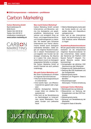 ren
werden diese vom Zielpublikum wahrgenommen
O2 Ausstoss seiner Mitarbeiter zu tragen
möglichen Nutzeninnovationen für das Unter-
ner™ integriert. Folgende Bereiche werden dabei
es
www.carbon-marketing.ch2 02
Carbon Marketing GmbH
Bachmattstrasse 53
8048 Zürich
Telefon	044 432 02 02
Telefax	044 432 02 01
info@carbon-marketing.ch
www.carbon-marketing.ch
Was macht Carbon Marketing?
Carbon Marketing
CO2 kompensieren – reduzieren – profitieren
SKV PARTNER66
Was macht Carbon Marketing?
Carbon Marketing GmbH vernetzt
Unternehmen und Menschen, wel-
che ihre ökologische und gesell-
schaftliche Verantwortung ernst
nehmen und ermöglicht ihnen ein
finanz- und imagewirksames Klima-
und Umweltmanagement zu betrei-
ben. Wir beraten aktiv Schweizer
Unternehmen zum Thema «ökono-
mische Vorteile durch ökologisch
verändertes Verhalten». Dabei zei-
gen wir mögliche Nutzeninnovatio-
nen in diesem Themenbereich auf
und begleiten den Kunden bei der
etwaigen Umsetzung. Die Maxime
ist in jedem Fall, einen ökonomi-
schen Gewinn durch ein ökologisch
angepasstes Verhalten zu erlangen.
Die Carbon Marketing GmbH ist
sowohl finanziell als auch politisch
unabhängig.
Wie geht Carbon Marketing vor?
Bei einem Kundenbesuch ermitteln
wir folgende Kerninformationen:
•	Wie hoch ist der Energieverbrauch
im Unternehmen
•	Sind bereits Spar- und Effizienz-
massnahmen geplant oder umge-
setzt
•	Welche ökologischen Verände-
rungen liefern ein direktes Ein-
sparpotenzial
•	Wie hoch ist die Sensibilisierung
zur Nachhaltigkeit im Unterneh-
men, seinen Mitarbeitern, Pros-
pekts, Kunden und Lieferanten
heute
•	Welche Marketinginstrumente setzt
der Kunde bereits ein und wie
werden diese vom Zielpublikum
wahrgenommen
•	Wie weit ist das Unternehmen
bereit, die Verantwortung für den
CO2 Ausstoss seiner Mitarbeiter
zu tragen
Ausarbeitung Nutzeninnovationen
Mit den gesammelten Informationen
erarbeiten wir die entsprechend
möglichen Nutzeninnovationen für
das Unternehmen. Dabei werden
alle Teilnehmer der Plattform CO2
Neutral Partner™ integriert. Fol-
gende Bereiche werden dabei
berücksichtigt:
•	Kompensation der jährlichen CO2
Verantwortung aller Mitarbeiter
•	Steigerung der Gebäudeeffizienz
•	Senkung des CO2 Ausstosses und
der Energiekosten
•	Marketinginstrumente
•	Teilnahme am Programm «Deals 
Benefits»
•	Steuereinsparungen
Aktionsplan / Timeline Umsetzung
Leistungen Carbon Marketing
•	Betriebsoptimierung Gebäude
•	Massnahmen zur Senkung der
Energiekosten und des CO2 Aus-
stosses
•	Marketinginstrumente
•	Schulung und Sensibilisierung der
Mitarbeiter
•	Programm Deals  Benefits
 