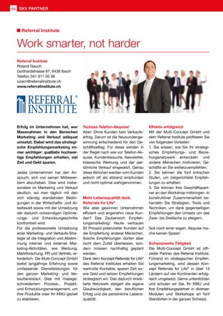 Erfolg im Unternehmen hat, wer
Massnahmen in den Bereichen
Marketing und Verkauf adäquat
umsetzt. Dabei wird das strategi-
sche Empfehlungsmarketing im-
mer wichtiger: qualitativ hochwer-
tige Empfehlungen erhalten, viel
Zeit und Geld sparen.
Jedes Unternehmen hat den An-
spruch, sich von seinen Mitbewer-
bern abzuheben. Dies wird insbe-
sondere im Marketing und Verkauf
deutlich, wo man täglich mit den
sich ständig wandelnden Bedin-
gungen in der Wirtschafts- und Ar-
beitswelt sowie mit der Umsetzung
der dadurch notwendigen Optimie-
rungs- und Entwicklungsschritte
konfrontiert wird.
Für die professionelle Umsetzung
einer Marketing- und Verkaufs-Stra-
tegie ist die Integration und Abstim-
mung interner und externer Mar-
keting-Aktivitäten, wie Werbung,
Marktforschung, PR und Vertrieb, er-
forderlich. Die Multi-Concept GmbH
bietet langjährige Erfahrung sowie
umfassende Dienstleistungen für
den ganzen Marketing- und Ver-
kaufskreislauf. Dies mit massge-
schneidertem Prozess-, Projekt-
und Entwicklungsmanagement, um
Ihre Produkte oder Ihr KMU gezielt
zu etablieren.
Tschüss Telefon-Akquise!
Aber: Ohne Kunden kein Verkaufs-
erfolg. Darum ist die Neukundenge-
winnung entscheidend für den Ge-
schäftsalltag. Für diese werden in
der Regel nach wie vor Telefon-Ak-
quise, Kundenbesuche, Newsletter,
klassische Werbung und der per-
sönliche Verkauf eingesetzt. Genau
diese Aktionen werden vom Kunden
jedoch oft als störend empfunden
und nicht optimal wahrgenommen.
Mehr Lebensqualität dank
Referrals for Life®
Wie aber gewinnen Unternehmen
effizient und angenehm neue Kun-
den? Das Zauberwort: Empfeh-
lungsmarketing! Heute vertrauen
92 Prozent potenzieller Kunden auf
die Empfehlung anderer Menschen.
Solche Empfehlungen dürfen aber
nicht dem Zufall überlassen, son-
dern müssen nachhaltig geplant
werden.
Dank dem Konzept Referrals for Life®
des Referral Institutes erhalten Sie
wertvolle Kontakte, sparen Zeit so-
wie Geld und setzen Empfehlungen
strategisch ein. Das dadurch erwei-
terte Netzwerk steigert die eigene
Glaubwürdigkeit, den beruflichen
Erfolg und die persönliche Lebens-
qualität.
Effektiv erfolgreich
Mit der Multi-Concept GmbH und
dem Referral Institute profitieren Sie
von folgenden Vorteilen:
1. Sie wissen, wie Sie Ihr strategi-
sches Empfehlungs- und Bezie-
hungsnetzwerk entwickeln und
andere Menschen motivieren, Ge-
schäfte an Sie weiterzuempfehlen.
2. Sie kennen die fünf kritischen
Stufen, um zielgerichtete Empfeh-
lungen zu erhalten.
3. Sie können Ihre Geschäftspart-
ner an den Workshop mitbringen. In
konstruktiver Zusammenarbeit be-
handeln Sie Strategien, Tools und
Techniken, um dank gegenseitigen
Empfehlungen den Umsatz um das
Zwei- bis Dreifache zu steigern.
Soll noch einer sagen, Akquise ma-
che keinen Spass!
Schweizweite Tätigkeit
Die Multi-Concept GmbH ist offi-
zieller Partner des Referral Institute.
Führend im strategischen Empfeh-
lungsmarketing, wird dessen Kon-
zept Referrals for Life®
in über 13
Ländern auf vier Kontinenten erfolg-
reich umgesetzt. Gerne unterstützen
und schulen wir Sie, Ihr KMU und
Ihre Empfehlungspartner in diversen
Modulen und Workshops an fünf
Standorten in der ganzen Schweiz.
Referral Institute
Roland Gauch
Gotthardstrasse 97, 6438 Ibach
Telefon	041 811 05 06
luzern@referralinstitute.ch
www.referralinstitute.ch
Work smarter, not harder
Referral Institute
SKV PARTNER68
 