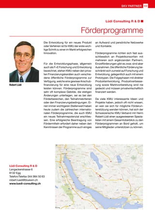 Die Entwicklung für ein neues Produkt
oder Verfahren ist für KMU der erste wich-
tige Schritt zu einer im Markt erfolgreichen
Innovation.
Für die Entwicklungsphase, allgemein
auch als F+E Forschung und Entwicklung
bezeichnet, stehen KMU neben den priva-
ten Finanzierungskanälen auch verschie-
dene öffentliche Förderprogramme zur
Verfügung, welche eine gewisse Anschub-
finanzierung für eine neue Entwicklung
leisten können. Förderprogramme sind
sehr oft komplexe Gebilde, die stetigen
Änderungen unterliegen, sei es bei den
Förderbereichen, den Teilnahmekriterien
oder den Finanzierungsbedingungen. Ei-
nen immer wichtigeren Stellenwert haben
heute zudem die zahlreichen internatio-
nalen Förderprogramme, die auch KMU
ein neues Teilnahmepotenzial erschlies-
sen. Eine erfolgreiche Beantragung von
Fördermitteln erfordert daher neben den
Kenntnissen der Programme auch einiges
an Aufwand und persönliche Netzwerke
und Kontakte.
Förderprogramme richten sich fast aus-
schliesslich an Projektkonsortien mit
mehreren sich ergänzenden Partnern.
Einzelförderungen gibt es zwar, sind aber
Ausnahmen. Die öffentliche Förderung be-
schränkt sich zumeist auf Forschung und
Entwicklung, gelegentlich auch mit einem
Prototypen. Die Folgephasen mit direkter
Produktentwicklung, Produktverbesse-
rung sowie Marktvorbereitung sind nie
gedeckt und müssen privatwirtschaftlich
finanziert werden.
Da viele KMU interessante Ideen und
Projekte haben, jedoch oft nicht wissen,
an wen sie sich für mögliche Förderun-
terstützung wenden können, hat sich der
Schweizerische KMU Verband mit Herrn
Robert Lüdi einen ausgewiesenen Spezia-
listen mit einem Gesamtüberblick zu den
Förderprogrammen an Bord geholt, um
seine Mitglieder unterstützen zu können.
Robert Lüdi
Lüdi Consulting R  D
Langackerstrasse 6
8132 Egg
Telefon/Telefax 044 984 50 63
robert.luedi@bluewin.ch
www.luedi-consulting.ch
Förderprogramme
Lüdi Consulting R  D
SKV PARTNER 69
 