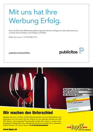 www.topcc.ch
Wir machen den Unterschied
Begeben Sie sich mit Ihrem TopCC-Weinfachberater auf eine Weinweltreise der
besonderen Art und nutzen Sie sein Wissen für eine optimale Auswahl aus über
500 Weinen. Hervorragende Fleischqualität erhalten Sie zudem in unseren fach-
kompetenten Metzgereien. Ein umfassendes Sortiment erwartet Sie zu attraktiven
TopCC-Preisen. Wir sind für Sie da. 11x in der Deutschschweiz.
Beantragen Sie Ihre kostenlose
TopCC Kundenkarte
mit attraktiven Vorteilenmit attraktiven Vorteilen
Mit uns hat Ihre
Werbung Erfolg.
Denn als führendes Mediendienstleistungsunternehmen verfügen wir über das Know-how,
um Ihrer Kommunikation zum Erfolg zu verhelfen.
Rufen Sie uns an: T +41 44 250 31 31.
publicitas.ch/zeitschriften
 