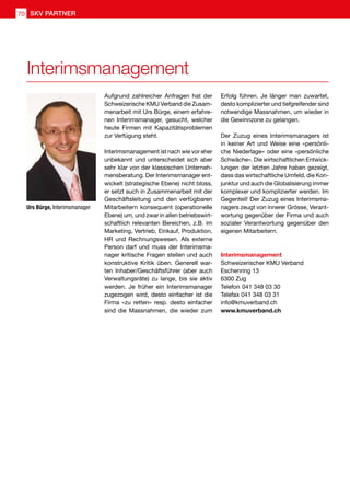 Interimsmanagement
Urs Bürge, Interimsmanager
Aufgrund zahlreicher Anfragen hat der
Schweizerische KMU Verband die Zusam-
menarbeit mit Urs Bürge, einem erfahre-
nen Interimsmanager, gesucht, welcher
heute Firmen mit Kapazitätsproblemen
zur Verfügung steht.
Interimsmanagement ist nach wie vor eher
unbekannt und unterscheidet sich aber
sehr klar von der klassischen Unterneh-
mensberatung. Der Interimsmanager ent-
wickelt (strategische Ebene) nicht bloss,
er setzt auch in Zusammenarbeit mit der
Geschäftsleitung und den verfügbaren
Mitarbeitern konsequent (operationelle
Ebene) um, und zwar in allen betriebswirt-
schaftlich relevanten Bereichen, z.B. im
Marketing, Vertrieb, Einkauf, Produktion,
HR und Rechnungswesen. Als externe
Person darf und muss der Interimsma-
nager kritische Fragen stellen und auch
konstruktive Kritik üben. Generell war-
ten Inhaber/Geschäftsführer (aber auch
Verwaltungsräte) zu lange, bis sie aktiv
werden. Je früher ein Interimsmanager
zugezogen wird, desto einfacher ist die
Firma «zu retten» resp. desto einfacher
sind die Massnahmen, die wieder zum
Interimsmanagement
Schweizerischer KMU Verband
Eschenring 13
6300 Zug
Telefon 041 348 03 30
Telefax 041 348 03 31
info@kmuverband.ch
www.kmuverband.ch
Erfolg führen. Je länger man zuwartet,
desto komplizierter und tiefgreifender sind
notwendige Massnahmen, um wieder in
die Gewinnzone zu gelangen.
Der Zuzug eines Interimsmanagers ist
in keiner Art und Weise eine «persönli-
che Niederlage» oder eine «persönliche
Schwäche». Die wirtschaftlichen Entwick-
lungen der letzten Jahre haben gezeigt,
dass das wirtschaftliche Umfeld, die Kon-
junktur und auch die Globalisierung immer
komplexer und komplizierter werden. Im
Gegenteil! Der Zuzug eines Interimsma-
nagers zeugt von innerer Grösse, Verant-
wortung gegenüber der Firma und auch
sozialer Verantwortung gegenüber den
eigenen Mitarbeitern.
SKV PARTNER70
 