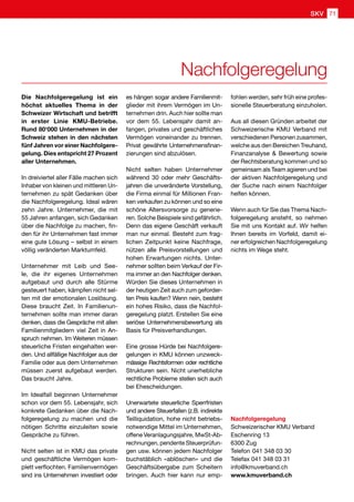 Nachfolgeregelung
Die Nachfolgeregelung ist ein
höchst aktuelles Thema in der
Schweizer Wirtschaft und betrifft
in erster Linie KMU-Betriebe.
Rund 80'000 Unternehmen in der
Schweiz stehen in den nächsten
fünf Jahren vor einer Nachfolgere-
gelung. Dies entspricht 27 Prozent
aller Unternehmen.
In dreiviertel aller Fälle machen sich
Inhaber von kleinen und mittleren Un-
ternehmen zu spät Gedanken über
die Nachfolgeregelung. Ideal wären
zehn Jahre. Unternehmer, die mit
55 Jahren anfangen, sich Gedanken
über die Nachfolge zu machen, fin-
den für ihr Unternehmen fast immer
eine gute Lösung – selbst in einem
völlig veränderten Marktumfeld.
Unternehmer mit Leib und See-
le, die ihr eigenes Unternehmen
aufgebaut und durch alle Stürme
gesteuert haben, kämpfen nicht sel-
ten mit der emotionalen Loslösung.
Diese braucht Zeit. In Familienun-
ternehmen sollte man immer daran
denken, dass die Gespräche mit allen
Familienmitgliedern viel Zeit in An-
spruch nehmen. Im Weiteren müssen
steuerliche Fristen eingehalten wer-
den. Und allfällige Nachfolger aus der
Familie oder aus dem Unternehmen
müssen zuerst aufgebaut werden.
Das braucht Jahre.
Im Idealfall beginnen Unternehmer
schon vor dem 55. Lebensjahr, sich
konkrete Gedanken über die Nach-
folgeregelung zu machen und die
nötigen Schritte einzuleiten sowie
Gespräche zu führen.
Nicht selten ist in KMU das private
und geschäftliche Vermögen kom-
plett verflochten. Familienvermögen
sind ins Unternehmen investiert oder
es hängen sogar andere Familienmit-
glieder mit ihrem Vermögen im Un-
ternehmen drin. Auch hier sollte man
vor dem 55. Lebensjahr damit an-
fangen, privates und geschäftliches
Vermögen voneinander zu trennen.
Privat gewährte Unternehmensfinan-
zierungen sind abzulösen.
Nicht selten haben Unternehmer
während 30 oder mehr Geschäfts-
jahren die unveränderte Vorstellung,
die Firma einmal für Millionen Fran-
ken verkaufen zu können und so eine
schöne Altersvorsorge zu generie-
ren. Solche Beispiele sind gefährlich.
Denn das eigene Geschäft verkauft
man nur einmal. Besteht zum frag-
lichen Zeitpunkt keine Nachfrage,
nützen alle Preisvorstellungen und
hohen Erwartungen nichts. Unter-
nehmer sollten beim Verkauf der Fir-
ma immer an den Nachfolger denken.
Würden Sie dieses Unternehmen in
der heutigen Zeit auch zum geforder-
ten Preis kaufen? Wenn nein, besteht
ein hohes Risiko, dass die Nachfol-
geregelung platzt. Erstellen Sie eine
seriöse Unternehmensbewertung als
Basis für Preisverhandlungen.
Eine grosse Hürde bei Nachfolgere-
gelungen in KMU können unzweck-
mässige Rechtsformen oder rechtliche
Strukturen sein. Nicht unerhebliche
rechtliche Probleme stellen sich auch
bei Ehescheidungen.
Unerwartete steuerliche Sperrfristen
und andere Steuerfallen (z.B. indirekte
Teilliquidation, hohe nicht betriebs-
notwendige Mittel im Unternehmen,
offene Veranlagungsjahre, MwSt-Ab-
rechnungen, pendente Steuerprüfun-
gen usw. können jedem Nachfolger
buchstäblich «ablöschen» und die
Geschäftsübergabe zum Scheitern
bringen. Auch hier kann nur emp-
fohlen werden, sehr früh eine profes-
sionelle Steuerberatung einzuholen.
Aus all diesen Gründen arbeitet der
Schweizerische KMU Verband mit
verschiedenen Personen zusammen,
welche aus den Bereichen Treuhand,
Finanzanalyse  Bewertung sowie
der Rechtsberatung kommen und so
gemeinsam als Team agieren und bei
der aktiven Nachfolgeregelung und
der Suche nach einem Nachfolger
helfen können.
Wenn auch für Sie das Thema Nach-
folgeregelung ansteht, so nehmen
Sie mit uns Kontakt auf. Wir helfen
Ihnen bereits im Vorfeld, damit ei-
ner erfolgreichen Nachfolgeregelung
nichts im Wege steht.
Nachfolgeregelung
Schweizerischer KMU Verband
Eschenring 13
6300 Zug
Telefon 041 348 03 30
Telefax 041 348 03 31
info@kmuverband.ch
www.kmuverband.ch
SKV 71
 