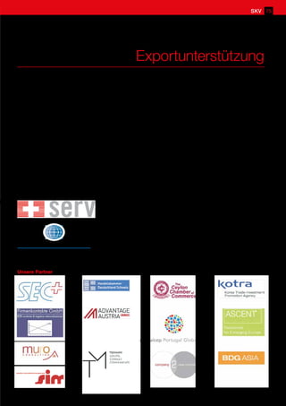 Exportunterstützung
Der Schweizerische KMU Verband hat eine eigene Abteilung für die Beratung und Unterstützung von
Klein- und Mittelbetrieben bei allen Export- und Expansionsfragen. Fachspezialisten von Handelskammern,
Botschaften, Konsulaten und anderen Organisationen unterstützen uns und helfen Ihnen bei all Ihren Fragen.
Unsere Partner
Albanien
Bosnien-Herzegowina
Deutschland
Belarus
Bulgarien
Ceylon
China
Estland
Indonesien
Korea
Kroatien
Lettland
Littauen
Mazedonien
Moldawien
Montenegro
Mexiko
Österreich
Polen
Portugal
Philippinen
Rumänien
Russland
Serbien
Slowakei
Slowenien
Thailand
Tschechien
Türkey
Ungarn
Ukraine
Vietnam
VAE/Dubai
USA
Afrika
Sie haben eine Frage zu einem nicht aufgeführten Land? Kein Problem. Nehmen Sie mit unserem Sekretariat
Kontakt auf und wir stellen für Sie die nötigen Kontakte her.
M.A.H INTERNATIONAL AG ist unser Partner im Bereich
Exportforderungsmanagement und Konfliktbeilegung bei internationalen
Handelsstreitigkeiten.
SERV ist unser Partner im Bereich Exportrisikoversicherung und deckt
politische Risiken und das Delkredererisiko beim Export von Gütern und
Dienstleistungen.
SKV 75
 