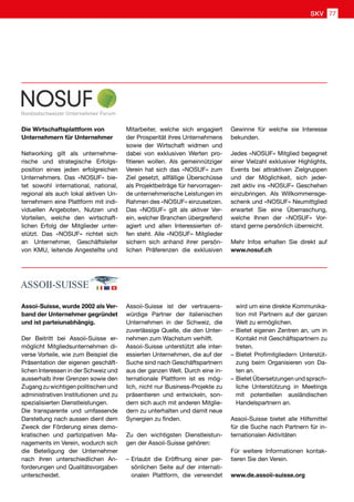 Die Wirtschaftsplattform von
Unternehmern für Unternehmer
Networking gilt als unternehme-
rische und strategische Erfolgs-
position eines jeden erfolgreichen
Unternehmers. Das «NOSUF» bie-
tet sowohl international, national,
regional als auch lokal aktiven Un-
ternehmern eine Plattform mit indi-
viduellen Angeboten, Nutzen und
Vorteilen, welche den wirtschaft-
lichen Erfolg der Mitglieder unter-
stützt. Das «NOSUF» richtet sich
an Unternehmer, Geschäftsleiter
von KMU, leitende Angestellte und
Assoi-Suisse, wurde 2002 als Ver-
band der Unternehmer gegründet
und ist parteiunabhängig.
Der Beitritt bei Assoii-Suisse er-
möglicht Mitgliedsunternehmen di-
verse Vorteile, wie zum Beispiel die
Präsentation der eigenen geschäft-
lichen Interessen in der Schweiz und
ausserhalb ihrer Grenzen sowie den
Zugang zu wichtigen politischen und
administrativen Institutionen und zu
spezialisierten Dienstleistungen.
Die transparente und umfassende
Darstellung nach aussen dient dem
Zweck der Förderung eines demo-
kratischen und partizipativen Ma-
nagements im Verein, wodurch sich
die Beteiligung der Unternehmer
nach ihren unterschiedlichen An-
forderungen und Qualitätsvorgaben
unterscheidet.
Mitarbeiter, welche sich engagiert
der Prosperität ihres Unternehmens
sowie der Wirtschaft widmen und
dabei von exklusiven Werten pro-
fitieren wollen. Als gemeinnütziger
Verein hat sich das «NOSUF» zum
Ziel gesetzt, allfällige Überschüsse
als Projektbeiträge für hervorragen-
de unternehmerische Leistungen im
Rahmen des «NOSUF» einzusetzen.
Das «NOSUF» gilt als aktiver Ver-
ein, welcher Branchen übergreifend
agiert und allen Interessierten of-
fen steht. Alle «NOSUF» Mitglieder
sichern sich anhand ihrer persön-
lichen Präferenzen die exklusiven
Assoii-Suisse ist der vertrauens-
würdige Partner der italienischen
Unternehmen in der Schweiz, die
zuverlässige Quelle, die den Unter-
nehmen zum Wachstum verhilft.
Assoii-Suisse unterstützt alle inter-
essierten Unternehmen, die auf der
Suche sind nach Geschäftspartnern
aus der ganzen Welt. Durch eine in-
ternationale Plattform ist es mög-
lich, nicht nur Business-Projekte zu
präsentieren und entwickeln, son-
dern sich auch mit anderen Mitglie-
dern zu unterhalten und damit neue
Synergien zu finden.
Zu den wichtigsten Dienstleistun-
gen der Assoii-Suisse gehören:
–	Erlaubt die Eröffnung einer per-
sönlichen Seite auf der internati-
onalen Plattform, die verwendet
Gewinne für welche sie Interesse
bekunden.
Jedes «NOSUF» Mitglied begegnet
einer Vielzahl exklusiver Highlights,
Events bei attraktiven Zielgruppen
und der Möglichkeit, sich jeder-
zeit aktiv ins «NOSUF» Geschehen
einzubringen. Als Willkommensge-
schenk und «NOSUF» Neumittglied
erwartet Sie eine Überraschung,
welche Ihnen der «NOSUF» Vor-
stand gerne persönlich überreicht.
Mehr Infos erhalten Sie direkt auf
www.nosuf.ch
wird um eine direkte Kommunika-
tion mit Partnern auf der ganzen
Welt zu ermöglichen.
–	Bietet eigenen Zentren an, um in
Kontakt mit Geschäftspartnern zu
treten.
–	Bietet Profimitgliedern Unterstüt-
zung beim Organisieren von Da-
ten an.
–	Bietet Übersetzungen und sprach-
liche Unterstützung in Meetings
mit potentiellen ausländischen
Handelspartnern an.
Assoii-Suisse bietet alle Hilfsmittel
für die Suche nach Partnern für in-
ternationalen Aktivitäten
Für weitere Informationen kontak-
tieren Sie den Verein.
www.de.assoii-suisse.org
SKV 77
 