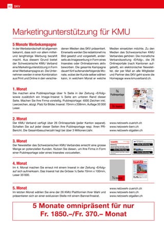In der Werbelandschaft ist allgemein
bekannt, dass sich vor allem mittel-
und langfristige Werbung bezahlt
macht. Aus diesem Grund bietet
der Schweizerische KMU Verband
eine Marketingunterstützung in Form
einer Werbekampagne an. Die Unter-
nehmen werden in einer Kombination
aus Print und Online in den verschie-
1. Monat
Sie machen eine Publireportage über ¾ Seite in der Zeitung «Erfolg»
sowie zusätzlich ein Image-Inserat ¼ Seite am unteren Rand dieser
Seite. Machen Sie Ihre Firma vorstellig. Publireportage: 4000 Zeichen inkl.
Leerzeichen, abzgl. Platz für Bilder, Inserat: 70mm x 208mm, Auflage 35'000
Leser.
2. Monat
Der KMU Verband verfügt über 26 Onlineportale (jeder Kanton separat).
Schalten Sie auf jeder dieser Seiten Ihre Publireportage resp. Ihren PR-
Bericht. Die Gesamtbesucherzahl liegt bei über 3 Millionen/Jahr.
3. Monat
Der Newsletter des Schweizerischen KMU Verbandes erreicht eine grosse
Menge an potenziellen Kunden. Nutzen Sie diesen, um Ihre Firma in Form
einer Publireportage oder eines Inserates vorzustellen.
4. Monat
Im 4. Monat machen Sie erneut mit einem Inserat in der Zeitung «Erfolg»
auf sich aufmerksam. Das Inserat hat die Grösse ¹⁄8 Seite 70mm x 100mm,
Leser 35'000.
5. Monat
Im letzten Monat wählen Sie eine der 26 KMU Plattformen Ihrer Wahl und
präsentieren sich an einer exklusiven Stelle mit einem Banner/Inserat.
www.netzwerk-zuerich.ch
www.netzwerk-bern.ch
www.netzwerk-stgallen.ch
www.netzwerk-zuerich.ch
www.netzwerk-bern.ch
www.netzwerk-stgallen.ch
5 Monate omnipräsent für nur
Fr. 1850.–/Fr. 370.– Monat
denen Medien des SKV präsentiert.
Einerseits werden Sie redaktionell ins
Bild gesetzt und vorgestellt, ander-
seits als Imagewerbung in Form eines
Inserates oder Onlinebanners aktiv
beworben. Die gesamte Kampagne
dauert fünf aufeinanderfolgende Mo-
nate, wobei der Kunde selber wählen
kann, in welchem Monat er welche
Medien einsetzten möchte. Zu den
Medien des Schweizerischen KMU
Verbandes gehören: Die monatliche
Verbandszeitung «Erfolg», die 26
Onlineportale (nach Kantonen auf-
geteilt), ein elektronischer Newslet-
ter, der per Mail an alle Mitglieder
und Partner des SKV geht sowie die
Homepage www.kmuverband.ch.
5 Monate Werbekampagne
¾
Publireportage
¼ Inserat
Start ins neue Jahr
Nummer 1/2 • Januar/Februar 2014 • 8. Jahrgang • Preis Fr. 3.90 • www.netzwerk-verlag.ch • AZB 6300 Zug
Die starke Zeitung
für Selbstständige,
Unternehmer und
Existenzgründer
ERFOLGOffizielles Organ des Schweizerischen KMU Verbandes
Schweizerischer KMU Verband
KMU sehen 2014 positiv 4
Die SKV Imagebroschüre 5
Unternehmertreffen 6 –7
Rabatt im Alpamare 8
Informatik
Home Office 17
Quellensteuer abrechnen 18
Innovative Tradition 19
Im Nebel oder über Wolken? 20
Und was nun? 21
Business-Software 22
Spezialbeilage
Seminar-  Businesslokalitäten
Import-/Exportunterstützung
Out- oder Insourcing? 28
Immobilien
Wohnen auf Zeit 31
Management
Impulse für stabile Lösungen 35
Veranstaltungen
Transformationale Führung 39
Shopping Store Eventideen 40
worldwebforum 2014 41
Kalender 42
Mit der Spezialb
eilag
e:
Sem
inar-  Busines
slok
alitä
ten
¹⁄8 Inserat
Marketingunterstützung für KMU
SKV80
 