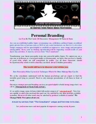 1
Personal Branding
Let You Be The Centre Of Discussion- Management Of Name & Fame
Are you an established public figure or emerging one, celebrities, political figure or political
party, private firm or business man or NGO or any social institution, our first in it’s own class
Unique strategies will be quiet helpful to establish an impressive mass image and perception
among public. Every your ice braking repositioning will be impacting overall results of your
day to day activities. A must try services from “The Consultants”.
Transforming your latent personality traits into powerful public figure. No matter you are a
cine star or politician or a social personality or businessman, we know that you have a bundle
of good traits which are still unexplored by public. Let all these characters should
be experienced by whole world so that they can know about Ur hidden personality.
The world still have to discover a lot within you.
Best Personality Make Up tools & Techniques Which No Other Makeup Man Can Do.
We at the consultants understand well the human psychology and are expert to find the
invisible good lying in yourself. Need is only strategic presentation of all these in front of
world.
Our micro strategic personal branding services are quiet helpful to build strong image that’s we
call it ” Management of Name Fame & Fan”.
It’s ur public image, name & fame which falls under category of “esteemed need”. Very few
are capable to satisfy this need and this need can’t be satisfied by any other products available
in market. However all other needs may be satisfied by products available in market? We
Change Public Perception about you.
A must try services from “The Consultants” unique and first time in its class.
Let you become more and more popular & impressive among society & peers.
 