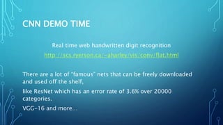 CNN DEMO TIME
Real time web handwritten digit recognition
http://scs.ryerson.ca/~aharley/vis/conv/flat.html
There are a lot of “famous” nets that can be freely downloaded
and used off the shelf,
like ResNet which has an error rate of 3.6% over 20000
categories.
VGG-16 and more…
 