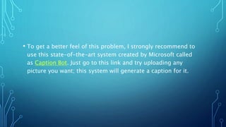 • To get a better feel of this problem, I strongly recommend to
use this state-of-the-art system created by Microsoft called
as Caption Bot. Just go to this link and try uploading any
picture you want; this system will generate a caption for it.
 