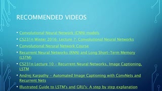RECOMMENDED VIDEOS
• Convolutional Neural Network (CNN) models
• CS231n Winter 2016: Lecture 7: Convolutional Neural Networks
• Convolutional Nerural Network Course
• Recurrent Neural Networks (RNN) and Long Short-Term Memory
(LSTM)
• CS231n Lecture 10 - Recurrent Neural Networks, Image Captioning,
LSTM
• Andrej Karpathy - Automated Image Captioning with ConvNets and
Recurrent Nets
• Illustrated Guide to LSTM's and GRU's: A step by step explanation
 