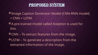 PROPOSED SYSTEM
Image Caption Generator Model (CNN-RNN model)
= CNN + LSTM
A pre-trained model called Xception is used for
this.
CNN – To extract features from the image.
LSTM – To generate a description from the
extracted information of the image.
 