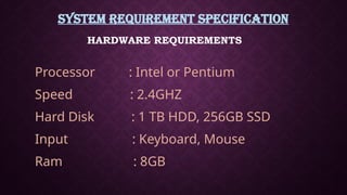 SYSTEM REQUIREMENT SPECIFICATION
Processor : Intel or Pentium
Speed : 2.4GHZ
Hard Disk : 1 TB HDD, 256GB SSD
Input : Keyboard, Mouse
Ram : 8GB
HARDWARE REQUIREMENTS
 