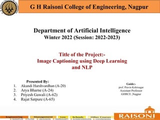 Department of Artificial Intelligence
Winter 2022 (Session: 2022-2023)
G H Raisoni College of Engineering, Nagpur
Presented By:
1. Akundi Harshvardhan (A-20)
2. Arya Bharne (A-24)
3. Priyesh Gawali (A-62)
4. Rajat Satpure (A-65)
Guide:-
prof. Pravin Kshirsagar
Assistant Professor
GHRCE ,Nagpur
Title of the Project:-
Image Captioning using Deep Learning
and NLP
 