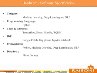 • Category:
Machine Learning, Deep Learning and NLP
• Programming Language:
Python
• Tools & Libraries:
Tensorflow, Keras, NumPy, TQDM
• IDE:
Google Colab, Kaggle and Jupyter notebook
• Prerequisites:
Python, Machine Learning, Deep Learning and NLP
• DataSets :
Flickr Dataset.
Hardware / Software Specification
 