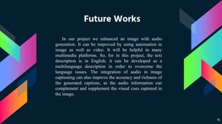 Future Works
19
In our project we enhanced an image with audio
generation. It can be improved by using automation in
image as well as video. It will be helpful in many
multimedia platforms. So, for in this project, the text
description is in English, it can be developed as a
multilanguage description in order to overcome the
language issues. The integration of audio in image
captioning can also improve the accuracy and richness of
the generated captions, as the audio information can
complement and supplement the visual cues captured in
the image.
 
