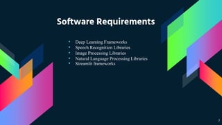 Software Requirements
• Deep Learning Frameworks
• Speech Recognition Libraries
• Image Processing Libraries
• Natural Language Processing Libraries
• Streamlit frameworks
7
 